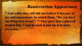 Resurrection Appearance
41 And while they still did not believe it because of
joy and amazement, he asked them, "Do you have
anything here to eat?" 42 They gave him a piece of
broiled fish, 43 and he took it and ate it in their
presence.
 