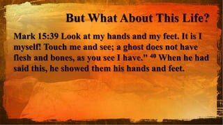 But What About This Life?
Mark 15:39 Look at my hands and my feet. It is I
myself! Touch me and see; a ghost does not have
flesh and bones, as you see I have." 40 When he had
said this, he showed them his hands and feet.
 