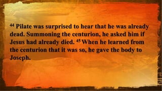 44 Pilate was surprised to hear that he was already
dead. Summoning the centurion, he asked him if
Jesus had already died. 45 When he learned from
the centurion that it was so, he gave the body to
Joseph.
 