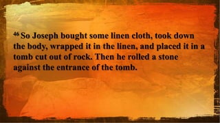 46 So Joseph bought some linen cloth, took down
the body, wrapped it in the linen, and placed it in a
tomb cut out of rock. Then he rolled a stone
against the entrance of the tomb.
 