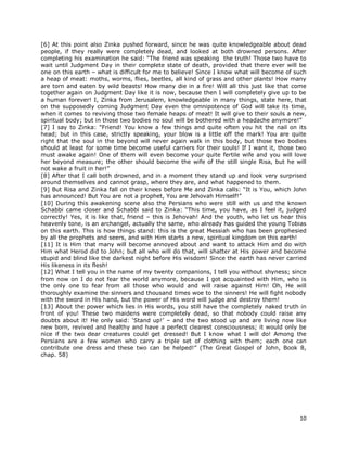10
[6] At this point also Zinka pushed forward, since he was quite knowledgeable about dead
people, if they really were completely dead, and looked at both drowned persons. After
completing his examination he said: “The friend was speaking the truth! Those two have to
wait until Judgment Day in their complete state of death, provided that there ever will be
one on this earth – what is difficult for me to believe! Since I know what will become of such
a heap of meat: moths, worms, flies, beetles, all kind of grass and other plants! How many
are torn and eaten by wild beasts! How many die in a fire! Will all this just like that come
together again on Judgment Day like it is now, because then I will completely give up to be
a human forever! I, Zinka from Jerusalem, knowledgeable in many things, state here, that
on the supposedly coming Judgment Day even the omnipotence of God will take its time,
when it comes to reviving those two female heaps of meat! It will give to their souls a new,
spiritual body; but in those two bodies no soul will be bothered with a headache anymore!”
[7] I say to Zinka: “Friend! You know a few things and quite often you hit the nail on its
head; but in this case, strictly speaking, your blow is a little off the mark! You are quite
right that the soul in the beyond will never again walk in this body, but those two bodies
should at least for some time become useful carriers for their souls! If I want it, those two
must awake again! One of them will even become your quite fertile wife and you will love
her beyond measure; the other should become the wife of the still single Risa, but he will
not wake a fruit in her!”
[8] After that I call both drowned, and in a moment they stand up and look very surprised
around themselves and cannot grasp, where they are, and what happened to them.
[9] But Risa and Zinka fall on their knees before Me and Zinka calls: “It is You, which John
has announced! But You are not a prophet, You are Jehovah Himself!”
[10] During this awakening scene also the Persians who were still with us and the known
Schabbi came closer and Schabbi said to Zinka: “This time, you have, as I feel it, judged
correctly! Yes, it is like that, friend – this is Jehovah! And the youth, who let us hear this
heavenly tone, is an archangel, actually the same, who already has guided the young Tobias
on this earth. This is how things stand: this is the great Messiah who has been prophesied
by all the prophets and seers, and with Him starts a new, spiritual kingdom on this earth!
[11] It is Him that many will become annoyed about and want to attack Him and do with
Him what Herod did to John; but all who will do that, will shatter at His power and become
stupid and blind like the darkest night before His wisdom! Since the earth has never carried
His likeness in its flesh!
[12] What I tell you in the name of my twenty companions, I tell you without shyness; since
from now on I do not fear the world anymore, because I got acquainted with Him, who is
the only one to fear from all those who would and will raise against Him! Oh, He will
thoroughly examine the sinners and thousand times woe to the sinners! He will fight nobody
with the sword in His hand, but the power of His word will judge and destroy them!
[13] About the power which lies in His words, you still have the completely naked truth in
front of you! These two maidens were completely dead, so that nobody could raise any
doubts about it! He only said: ‘Stand up!’ – and the two stood up and are living now like
new born, revived and healthy and have a perfect clearest consciousness; it would only be
nice if the two dear creatures could get dressed! But I know what I will do! Among the
Persians are a few women who carry a triple set of clothing with them; each one can
contribute one dress and these two can be helped!” (The Great Gospel of John, Book 8,
chap. 58)
 