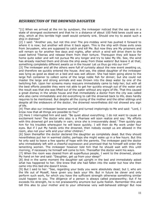 11
RESURRECTION OF THE DROWNED DAUGHTER
“[1] When we arrived at the inn by sundown, the innkeeper noticed that the sea was in a
state of strongest excitement and that he in a distance of about 100 field lanes could see a
ship, which at this terrible high swell would certainly sink. Should one try to assist such a
ship in distress?
[2] I said: “Another yes, but not this one! The pre-midday wind has pushed it forward to
where it is now; but another will drive it back again. This is the ship with those evils ones
from Jerusalem, who are supposed to catch and kill Me. But now they are My prisoners and
will remain so for another few days and nights, after which a wind will drive them to the
coast behind Tiberias and release them from their torture. Thereupon they will leave for
home quite sober and will not pursue Me any longer and try to take My life. See, the wind
has already reached them and drives the ship away from these waters! But leave it at that;
something completely different awaits us in the house! Let us thus go into our inn!”
[3] The innkeeper and all the others were full of curiosity about the new event awaiting us,
and therefore we quickly entered the house. And see, the oldest daughter of the innkeeper
was lying as good as dead on a bed and was wet allover. She had been going alone to the
large fish container to collect some of the large noble fish for dinner; but she could not
master the large and strong animals and was thrown into the deep water by one of the
twitching fish. Upon her screams many rescuers immediately came to help her; but with all
the best efforts possible they were not able to get her quickly enough out of the water and
the result was that she was lifted out of the water without any signs of life. That this caused
a great dismay in the whole house and that immediately a doctor from the city was called
who also came immediately and did everything to call the drowned back to life, does hardly
requires to be mentioned. But despite all the crying of the mother and the other siblings and
despite all the endeavors of the doctor, the drowned nevertheless did not showed any sign
of life.
[4] Then also our innkeeper became worried and turned imploringly to Me and said: “Lord, I
know now that all things are possible to You!”
[5] Here I interrupted him and said: “Be quiet about everything; I do not want to cause an
excitement here! The doctor who also is a Pharisee will soon realize and say: ‘My efforts
with this drowned girl are totally in vain; since she is irrecoverably dead.’ Then quickly pay
him for his troubles whereupon he will leave quickly; I will then do My work under four
eyes. But if I put My hands onto the drowned, then nobody except us are allowed in the
room, also not your wife and your other children.”
[6] Soon thereafter the doctor declared the daughter as completely dead. But they should
nevertheless put her in warmed cloths; perhaps she might wake up in a few hours. But this
he only said to leave a few sparks of hope with the parents. The innkeeper paid the doctor
who immediately left with a cheerful expression and promised that he himself will order the
lamenting women. The innkeeper however told him that he should wait with this until
morning; if necessary he himself will come to him. Thereafter the doctor went his ways.
[7] When the room was cleared from all superfluous people, I went to the drowned, placed
My hand on her and said: “Daughter, get up from your sleep!”
[8] And in the same moment the daughter sat upright in the bed and immediately asked
what has happened to her. She knew that she had fallen into the water but how she then
came into this bed she doesn’t know.
[9] But I said to her: “See, regarding your body you were absolutely dead; but I, who am
the life out of Myself, have given you back your life. But in future be clever and only
perform such work, for which you have the sufficient strength otherwise something similar
could happen to you. The diligence of a person is always called praiseworthy; but if he
exceeds his strength, he is not praiseworthy anymore but quite foolish. Remember this and
tell this also to your mother and to your otherwise very well-behaved siblings! But now
 