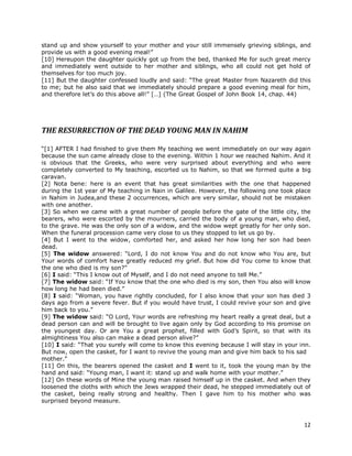 12
stand up and show yourself to your mother and your still immensely grieving siblings, and
provide us with a good evening meal!”
[10] Hereupon the daughter quickly got up from the bed, thanked Me for such great mercy
and immediately went outside to her mother and siblings, who all could not get hold of
themselves for too much joy.
[11] But the daughter confessed loudly and said: “The great Master from Nazareth did this
to me; but he also said that we immediately should prepare a good evening meal for him,
and therefore let’s do this above all!” […] (The Great Gospel of John Book 14, chap. 44)
THE RESURRECTION OF THE DEAD YOUNG MAN IN NAHIM
“[1] AFTER I had finished to give them My teaching we went immediately on our way again
because the sun came already close to the evening. Within 1 hour we reached Nahim. And it
is obvious that the Greeks, who were very surprised about everything and who were
completely converted to My teaching, escorted us to Nahim, so that we formed quite a big
caravan.
[2] Nota bene: here is an event that has great similarities with the one that happened
during the 1st year of My teaching in Nain in Galilee. However, the following one took place
in Nahim in Judea,and these 2 occurrences, which are very similar, should not be mistaken
with one another.
[3] So when we came with a great number of people before the gate of the little city, the
bearers, who were escorted by the mourners, carried the body of a young man, who died,
to the grave. He was the only son of a widow, and the widow wept greatly for her only son.
When the funeral procession came very close to us they stopped to let us go by.
[4] But I went to the widow, comforted her, and asked her how long her son had been
dead.
[5] The widow answered: “Lord, I do not know You and do not know who You are, but
Your words of comfort have greatly reduced my grief. But how did You come to know that
the one who died is my son?”
[6] I said: “This I know out of Myself, and I do not need anyone to tell Me.”
[7] The widow said: “If You know that the one who died is my son, then You also will know
how long he had been died.”
[8] I said: “Woman, you have rightly concluded, for I also know that your son has died 3
days ago from a severe fever. But if you would have trust, I could revive your son and give
him back to you.”
[9] The widow said: “O Lord, Your words are refreshing my heart really a great deal, but a
dead person can and will be brought to live again only by God according to His promise on
the youngest day. Or are You a great prophet, filled with God’s Spirit, so that with its
almightiness You also can make a dead person alive?”
[10] I said: “That you surely will come to know this evening because I will stay in your inn.
But now, open the casket, for I want to revive the young man and give him back to his sad
mother.”
[11] On this, the bearers opened the casket and I went to it, took the young man by the
hand and said: “Young man, I want it: stand up and walk home with your mother.”
[12] On these words of Mine the young man raised himself up in the casket. And when they
loosened the cloths with which the Jews wrapped their dead, he stepped immediately out of
the casket, being really strong and healthy. Then I gave him to his mother who was
surprised beyond measure.
 