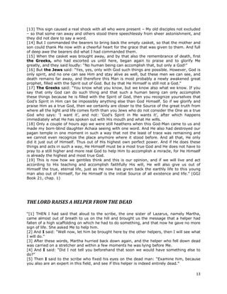 13
[13] This sign caused a real shock with all who were present – My old disciples not excluded
– so that some ran away and others stood there speechlessly from sheer astonishment, and
they did not dare to say a word.
[14] But I commanded the bearers to bring back the empty casket, so that the mother and
son could thank Me now with a cheerful heart for the grace that was given to them. And full
of deep awe the bearers did what I had commanded them.
[15] When the casket was brought away, and by that also the remembrance of death, first
the Greeks, who had escorted us until here, began again to praise and to glorify Me
greatly, and they said loudly: “No human being can accomplish that, but only a God!”
[16] But the Jews said: “Yes, yes, only with God such things are possible. However, God is
only spirit, and no one can see Him and stay alive as well, but these men we can see, and
death remains far away, and therefore this Man is most probably a newly awakened great
prophet, filled with the Spirit out of God. But by that He Himself is still not a God.”
[17] The Greeks said: “You know what you know, but we know also what we know. If you
say that only God can do such thing and that such a human being can only accomplish
these things because he is filled with the Spirit of God, then you recognize yourselves that
God’s Spirit in Him can be impossibly anything else than God Himself. So if we glorify and
praise Him as a true God, then we certainly are closer to the Source of the great truth from
where all the light and life comes forth than you Jews who do not consider the One as a true
God who says: ‘I want it’, and not: ‘God’s Spirit in Me wants it’, after which happens
immediately what He has spoken out with His mouth and what He wills.
[18] Only a couple of hours ago we were still heathens when this God-Man came to us and
made my born-blind daughter Achaia seeing with one word. And He also had destroyed our
pagan temple in one moment in such a way that not the least of trace was remaining and
we cannot even recognize the place anymore where it stood before. And all that, He only
did it just out of Himself. Thus out of His highest own perfect power. And if He does these
things and acts in such a way, He Himself must be a most true God and He does not have to
pray to a still higher and more real God to help Him to accomplish a miracle, for He Himself
is already the highest and most true God.
[19] This is now how we gentiles think and this is our opinion, and if we will live and act
according to His teaching and accomplish faithfully His will, He will also give us out of
Himself the true, eternal life, just as He now has given back the earthly life to this young
man also out of Himself, for He Himself is the initial Source of all existence and life.” (GGJ
Book 21, chap. 1)
THE LORD RAISES A HELPER FROM THE DEAD
“[1] THEN I had said that aloud to the scribe, the one sister of Lazarus, namely Martha,
came almost out of breath to us on the hill and brought us the message that a helper had
fallen of a high scaffolding on which he had to do something, and that now he gave no more
sign of life. She asked Me to help him.
[2] And I said: “Well now, let him be brought here by the other helpers, then I will see what
I will do.”
[3] After these words, Martha hurried back down again, and the helper who fell down dead
was carried on a stretcher and within a few moments he was lying before Me.
[4] And I said: “Did I not tell you beforehand that soon we would have something else to
do?”
[5] Then I said to the scribe who fixed his eyes on the dead man: “Examine him, because
you also are an expert in this field, and see if this helper is indeed entirely dead.”
 