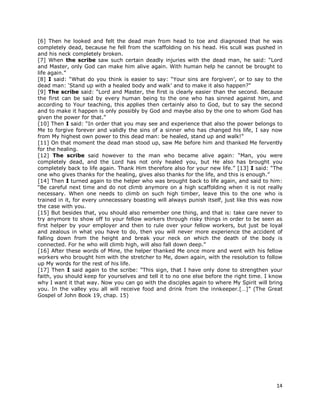14
[6] Then he looked and felt the dead man from head to toe and diagnosed that he was
completely dead, because he fell from the scaffolding on his head. His scull was pushed in
and his neck completely broken.
[7] When the scribe saw such certain deadly injuries with the dead man, he said: “Lord
and Master, only God can make him alive again. With human help he cannot be brought to
life again.”
[8] I said: “What do you think is easier to say: “Your sins are forgiven’, or to say to the
dead man: ‘Stand up with a healed body and walk’ and to make it also happen?”
[9] The scribe said: “Lord and Master, the first is clearly easier than the second. Because
the first can be said by every human being to the one who has sinned against him, and
according to Your teaching, this applies then certainly also to God, but to say the second
and to make it happen is only possibly by God and maybe also by the one to whom God has
given the power for that.”
[10] Then I said: “In order that you may see and experience that also the power belongs to
Me to forgive forever and validly the sins of a sinner who has changed his life, I say now
from My highest own power to this dead man: be healed, stand up and walk!”
[11] On that moment the dead man stood up, saw Me before him and thanked Me fervently
for the healing.
[12] The scribe said however to the man who became alive again: “Man, you were
completely dead, and the Lord has not only healed you, but He also has brought you
completely back to life again. Thank Him therefore also for your new life.” [13] I said: “The
one who gives thanks for the healing, gives also thanks for the life, and this is enough.”
[14] Then I turned again to the helper who was brought back to life again, and said to him:
“Be careful next time and do not climb anymore on a high scaffolding when it is not really
necessary. When one needs to climb on such high timber, leave this to the one who is
trained in it, for every unnecessary boasting will always punish itself, just like this was now
the case with you.
[15] But besides that, you should also remember one thing, and that is: take care never to
try anymore to show off to your fellow workers through risky things in order to be seen as
first helper by your employer and then to rule over your fellow workers, but just be loyal
and zealous in what you have to do, then you will never more experience the accident of
falling down from the height and break your neck on which the death of the body is
connected. For he who will climb high, will also fall down deep.”
[16] After these words of Mine, the helper thanked Me once more and went with his fellow
workers who brought him with the stretcher to Me, down again, with the resolution to follow
up My words for the rest of his life.
[17] Then I said again to the scribe: “This sign, that I have only done to strengthen your
faith, you should keep for yourselves and tell it to no one else before the right time. I know
why I want it that way. Now you can go with the disciples again to where My Spirit will bring
you. In the valley you all will receive food and drink from the innkeeper.[…]” (The Great
Gospel of John Book 19, chap. 15)
 