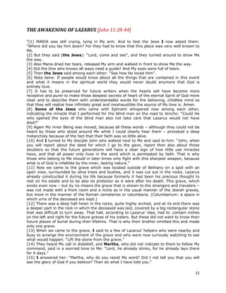 15
THE AWAKENING OF LAZARUS [John 11:38-44]
“[1] MARIA was still crying, lying in My arm. And to test the Jews I now asked them:
“Where did you lay him down? For they had to know that this place was very well known to
Me.
[2] But they said (the Jews): “Lord, come and see”, and they turned around to show Me
the way.
[3] Also Maria dried her tears, released My arm and walked in front to show Me the way.
[4] Did the One who knows all ways need a guide? And My eyes were full of tears.
[5] Then the Jews said among each other: “See how He loved Him”.
[6] Nota bene: If people would know about all the things that are contained in this event
and what it means in the spiritual world they would never doubt anymore that God is
entirely love.
[7] It has to be preserved for future writers when the hearts will have become more
receptive and purer to make those deepest secrets of heart of the eternal Spirit of God more
clear and to describe them with understandable words for the believing, childlike mind so
that they will realize how infinitely great and inexhaustible the source of My love is. Amen.
[8] Some of the Jews who came with Ephraim whispered now among each other,
indicating the miracle that I performed for the blind man on the road to Jericho: “Could He
who opened the eyes of the blind man also not take care that Lazarus would not have
died?”
[9] Again My inner Being was moved, because all these words – although they could not be
heard by those who stood around Me while I could clearly hear them – provoked a deep
melancholy because of the fact that their faith was so little alive.
[10] And I turned to My disciple John who walked next to Me and said to him: “John, when
you will report about the deed for which I go to the gave, report then also about those
doubters so that the future generations will have a clear sign of how little use miracles
have, and that all power only lives in the word which is permeated by faith. That is why
those who belong to Me should in later times only fight with this sharpest weapon, because
what is of God is infallible by the inner, lasting nature.”
[11] Now we came to the grave which was located outside of Bethany on a spot with an
open view, surrounded by olive trees and bushes, and it was cut out in the rocks. Lazarus
already constructed it during his life because formerly it had been his precious thought to
rest on his estate and to be also its protector as it were after his death. This grave, which
exists even now – but by no means the grave that is shown to the strangers and travelers –
was not made with a front room and a niche as in the usual manner of the Jewish graves,
but more in the manner of the Roman cemeteries or columbaria. (Columbarium: a space in
which urns of the deceased are kept.)
[12] There was a deep hall hewn in the rocks, quite highly arched, and at its end there was
a deeper part in the rock in which the deceased was laid, covered by a big rectangular stone
that was difficult to turn away. That hall, according to Lazarus’ idea, had to .contain niches
on the left and right for the future graves of his sisters. But these did not want to know their
future places of burial during their lifetime. That is why their brother omitted this and made
only one grave.
[13] When we came to the grave, I said to a few of Lazarus’ helpers who were nearby and
busy to arrange the environment of the grave and who were now curiously watching to see
what would happen: “Lift the stone from the grave.”
[14] They heard My call in disbelief, and Martha, who did not indicate to them to follow My
command, said in a worried tone to Me: “Lord, he already stinks, for he already lays there
for 4 days.”
[15] I answered her: “Martha, why do you resist My word? Did I not tell you that you will
see the glory of God if you believe? Then do what I have told you.”
 