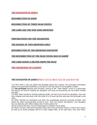 2
THE DAUGHTER OF JAIRUS
RESURRECTION OF JOSOE
RESURRECTION OF THREE DEAD PEOPLE
THE LORD AND THE NINE WHO DROWNED
PREPARATIONS FOR THE AWAKENING
THE RAISING OF TWO DROWNED GIRLS
RESURRECTION OF THE DROWNED DAUGHTER
THE RESURRECTION OF THE DEAD YOUNG MAN IN NAHIM
THE LORD RAISES A HELPER FROM THE DEAD
THE AWAKENING OF LAZARUS
THE DAUGHTER OF JAIRUS [Matt. 9:23-26, Mark 5:22-24, Luke 8:41-42]
“[1] BUT while I was yet telling the disciples about this woman, the principal’s domestics
came running almost breathless, to bring him the sad news of his daughter’s death.
[2] The principal became grief stricken, saying to Me: ‘Dear Master, since it is grievously
too late for me now for helping my daughter, who was my everything, do not further trouble
yourself.’
[3] After these words he started sobbing loudly. He had much loved his daughter, who was
very shapely and well-bred, with the build of a 20 year old and was also this principal’s only
child.
[4] After hearing his domestics and then the exceedingly grieving principal himself, with
whom My heart commiserated, I said to him: ‘Fear not, friend, but believe. Your daughter
has not died but only fallen asleep and I shall awaken her.’
[5] On hearing Me thus, the principal began to breathe more easily.
[6] When we were still some thousand paces from the principal’s house, I said to the crowd,
as well as to those disciples still of a more feeble faith, to all wait here. And only Peter,
 