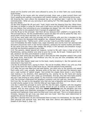 3
Jacob and his brother and John were allowed to come, for on their faith one could already
build houses.
[7] Arriving at the house with the school-principal, there was a great turmoil there and
much weeping and wailing in accordance with Jewish tradition, with mourning hymns sung.
[8] Entering the room where the deceased lay on an adorned bed, I said to the many
commotionists: ‘What are you carrying on and wailing for? The little daughter has not died
but only sleeps.’
[9] But they laughed Me off and said: ‘Yeah, that’s what the sleeping look like. When there
has been no breath or pulse for three and a half hours and the body cold and colorless and
the eye lifeless, then according to your knowledge one sleeps? Yes, yes, that also is sleeping
of course, only no one awakens from it except on judgment day.’
[10] But I say to the principal: ‘Get them all out, because their unbelief is no good to Me.’
The principal did so. Yet the troublemakers would not obey him and he asked My help. So I
drove them out by force and they ran out and scattered.
[11] I then went back with the principal and his grieving wife and the 4 disciples to the
chamber where the deceased little daughter lay, stepped straight to her bed, took her left
hand and said to her, ‘Talitha kumi’, which is to say ‘I say to you little maiden, arise.’
[12] Immediately the little maiden rose, leapt cheerfully and merrily from her adorned bed
and went around the room in her former liveliness, caressing her tearful mother and father.
At the same time the merry little maiden felt empty in the stomach and therefore hungry
and that she therefore wanted to eat a little.
[13] The parents, elated beyond all measure, turned to Me with many a tear of joy and
thankfulness, asking whether and what to give her to eat. But I said: ‘Indeed give her to
eat, whatever she likes and whatever is close to hand.’
[14] There were some figs and dates upon a dish and the little daughter asked if she could
eat these fruits. And I said: ‘Eat whatever you like, for you are now completely well and
shall not get sick again.’
[15] So the little maiden leapt over to the bowl, nearly emptying it. But the parents were
concerned it may harm her.
[16] But I comforted them, saying to them: ‘Do not be troubled. When I say unto you that
it can never harm her then it shall never do so.’ And the parents firmly believed.
[17] After the girl was filled and had said thanks, she went over to the parents and asked
them softly who I was, actually. Because while on the bed, she had seen the Heavens open
and a vast number of radiant angels. ‘And amidst the angels there stood a very friendly
man looking in my direction, then approaching me, seizing me by the hand and saying
‘Talitha kumi’, after which call I woke up immediately. And see, this man here looks exactly
like one I saw among so many angels. O, this must be a most wonderful man indeed.’
[18] The principal understood the daughter’s question only too well but, having received a
hint from Me, he said to the daughter only that she had a beautiful and true dream, which
he shall shortly explain to her. And the little girl was happy with that.
[19] But I asked the principal to come with Me into the open, together with the daughter
and mother, so that those tarrying outside should be put to shame on account of their
unbelief. And we went outside. And when these unbelieving saw the daughter and how
well same looked and cheerfully proceeded to question them on why they stood there so
puzzled and frightened, these were horrified even more and said: ‘This is a miracle above all
miracles, because the girl truly was dead and now lived.’ And they were determined to
spread this all over the place at once.
[20] But I rebuked them all and commanded them to keep it to themselves, for the sake of
their physical and spiritual lives. And they kept their silence and departed. (The Great
Gospel of John Book 2, chap. 12)
 