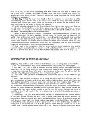 5
year and a half, and no power proceeding from men could have been able to restore your
life for this earth. This One, Who does look like a man, but is much more than a man, has
recalled you from death into life. Therefore, you should thank Him alone for this life which
He has given you again.”
[11] The boy looked Me over from head to foot in surprise and said after a while,
remembering more clearly: “He is the same who called me away from the wonderful
company and said to me: Josoe, come, for you must be a witness for Me on earth that I
have been given all the power in heaven and on earth.”
[12] And I willingly followed Him for I immediately felt that He had come from God and
carried within Him the fullness of the divine power and authority over all things in heaven
and on earth. For exactly as He is here I earlier saw Him in the spirit world where I surely
was when I was call by Him to return to this world.
[13] Now it is becoming clear to me and I realize that I have already lived on this earth and
then died. But what the dying was like I do not know. For I must only just have left this
world – how and in what way I do not know – when I found myself already in a beautiful
house in a very dear company where I was very happy. Now and then I also saw my
parents and brothers and sisters and discussed with them divine matters which my very
experienced companions showed and taught me. But this Holy I have not seen previously,
except for a few moments before I returned to this world.”
[14] Here I said to the two youths: “Get him a garment and some bread and wine so that
his flesh may be strengthened and he can go with us to Nazareth.” – As soon as I had bid
the two to provide this, it was already there.” (The Great Gospel John Book 4, chap. 12)
RESURRECTION OF THREE DEAD PEOPLE
“[1] I say: “Go, and lead both of them to Me!” Shabbi goes and brings both of them to Me.
[2] But I ask them whether they would wish to become fully healthy and strong again.
[3] Both say, “Yes, Lord, if this is possible! But the strange poison has made me quite
paralyzed in all my limbs, and I can only move myself forwards with great effort; and look
at this poor, withered flower of a wife – she is ruined in her body for all her life! Oh,
Jehovah, why did such a terrible thing have to happen to us?!”
[4] I say: “But I want you to be as healthy and cheerful and look as you did when you got
married!”
[5] When I had said this, something like a flame rushed through both of them, and they
were immediately as healthy and strong as if nothing had ever been wrong with them, and
their bodies looked the same and even more so than on their wedding day. They were
extremely amazed, for such a thing had never been experienced before in Persia.
[6] Shabbi also begins to raise his eyebrows more and more, and almost cannot believe his
senses; but Jurah nudges him and says to him somewhat secretly, “Hey, I think that we are
in exactly the right place, and we cannot be too far from the person that you are trying so
carefully to deny! I tell you, it is He – or in all eternity no-one else! Now judge according to
your senses!”
[7] Shabbi says: “Yes, you must have almost hit the nail on the head! This sudden healing
of the both simply through his word; that is more than what all human wisdom can
comprehend! Now our rescue also seems somewhat clearer to me. A person in whose will
such a power exists that even crude matter must obey, must stand higher than all other
people of the Earth; a fullness of divine power must live in him, and his soul must be the
living print of the divine will – or it is the godhead itself! Perhaps I went too far in my
caution, but I cannot possibly have sinned by it; for I wanted to protect the divine, which
 