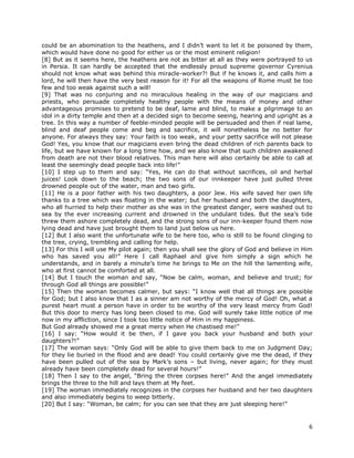6
could be an abomination to the heathens, and I didn’t want to let it be poisoned by them,
which would have done no good for either us or the most eminent religion!
[8] But as it seems here, the heathens are not as bitter at all as they were portrayed to us
in Persia. It can hardly be accepted that the endlessly proud supreme governor Cyrenius
should not know what was behind this miracle-worker?! But if he knows it, and calls him a
lord, he will then have the very best reason for it! For all the weapons of Rome must be too
few and too weak against such a will!
[9] That was no conjuring and no miraculous healing in the way of our magicians and
priests, who persuade completely healthy people with the means of money and other
advantageous promises to pretend to be deaf, lame and blind, to make a pilgrimage to an
idol in a dirty temple and then at a decided sign to become seeing, hearing and upright as a
tree. In this way a number of feeble-minded people will be persuaded and then if real lame,
blind and deaf people come and beg and sacrifice, it will nonetheless be no better for
anyone. For always they say: Your faith is too weak, and your petty sacrifice will not please
God! Yes, you know that our magicians even bring the dead children of rich parents back to
life, but we have known for a long time how, and we also know that such children awakened
from death are not their blood relatives. This man here will also certainly be able to call at
least the seemingly dead people back into life!”
[10] I step up to them and say: “Yes, He can do that without sacrifices, oil and herbal
juices! Look down to the beach; the two sons of our innkeeper have just pulled three
drowned people out of the water, man and two girls.
[11] He is a poor father with his two daughters, a poor Jew. His wife saved her own life
thanks to a tree which was floating in the water; but her husband and both the daughters,
who all hurried to help their mother as she was in the greatest danger, were washed out to
sea by the ever increasing current and drowned in the undulant tides. But the sea’s tide
threw them ashore completely dead, and the strong sons of our inn-keeper found them now
lying dead and have just brought them to land just below us here.
[12] But I also want the unfortunate wife to be here too, who is still to be found clinging to
the tree, crying, trembling and calling for help.
[13] For this I will use My pilot again; then you shall see the glory of God and believe in Him
who has saved you all!” Here I call Raphael and give him simply a sign which he
understands, and in barely a minute’s time he brings to Me on the hill the lamenting wife,
who at first cannot be comforted at all.
[14] But I touch the woman and say, “Now be calm, woman, and believe and trust; for
through God all things are possible!”
[15] Then the woman becomes calmer, but says: “I know well that all things are possible
for God; but I also know that I as a sinner am not worthy of the mercy of God! Oh, what a
purest heart must a person have in order to be worthy of the very least mercy from God!
But this door to mercy has long been closed to me. God will surely take little notice of me
now in my affliction, since I took too little notice of Him in my happiness.
But God already showed me a great mercy when He chastised me!”
[16] I say: “How would it be then, if I gave you back your husband and both your
daughters?!”
[17] The woman says: “Only God will be able to give them back to me on Judgment Day;
for they lie buried in the flood and are dead! You could certainly give me the dead, if they
have been pulled out of the sea by Mark’s sons – but living, never again; for they must
already have been completely dead for several hours!”
[18] Then I say to the angel, “Bring the three corpses here!” And the angel immediately
brings the three to the hill and lays them at My feet.
[19] The woman immediately recognizes in the corpses her husband and her two daughters
and also immediately begins to weep bitterly.
[20] But I say: “Woman, be calm; for you can see that they are just sleeping here!”
 