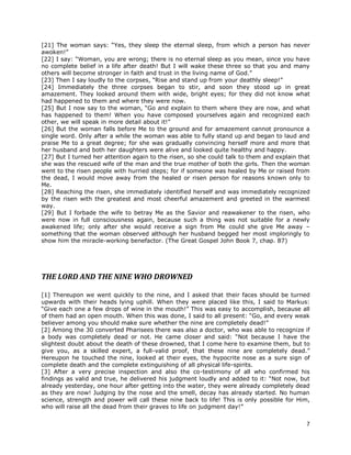7
[21] The woman says: “Yes, they sleep the eternal sleep, from which a person has never
awoken!”
[22] I say: “Woman, you are wrong; there is no eternal sleep as you mean, since you have
no complete belief in a life after death! But I will wake these three so that you and many
others will become stronger in faith and trust in the living name of God.”
[23] Then I say loudly to the corpses, “Rise and stand up from your deathly sleep!”
[24] Immediately the three corpses began to stir, and soon they stood up in great
amazement. They looked around them with wide, bright eyes; for they did not know what
had happened to them and where they were now.
[25] But I now say to the woman, “Go and explain to them where they are now, and what
has happened to them! When you have composed yourselves again and recognized each
other, we will speak in more detail about it!”
[26] But the woman falls before Me to the ground and for amazement cannot pronounce a
single word. Only after a while the woman was able to fully stand up and began to laud and
praise Me to a great degree; for she was gradually convincing herself more and more that
her husband and both her daughters were alive and looked quite healthy and happy.
[27] But I turned her attention again to the risen, so she could talk to them and explain that
she was the rescued wife of the man and the true mother of both the girls. Then the woman
went to the risen people with hurried steps; for if someone was healed by Me or raised from
the dead, I would move away from the healed or risen person for reasons known only to
Me.
[28] Reaching the risen, she immediately identified herself and was immediately recognized
by the risen with the greatest and most cheerful amazement and greeted in the warmest
way.
[29] But I forbade the wife to betray Me as the Savior and reawakener to the risen, who
were now in full consciousness again, because such a thing was not suitable for a newly
awakened life; only after she would receive a sign from Me could she give Me away –
something that the woman observed although her husband begged her most imploringly to
show him the miracle-working benefactor. (The Great Gospel John Book 7, chap. 87)
THE LORD AND THE NINE WHO DROWNED
[1] Thereupon we went quickly to the nine, and I asked that their faces should be turned
upwards with their heads lying uphill. When they were placed like this, I said to Markus:
“Give each one a few drops of wine in the mouth!” This was easy to accomplish, because all
of them had an open mouth. When this was done, I said to all present: “Go, and every weak
believer among you should make sure whether the nine are completely dead!”
[2] Among the 30 converted Pharisees there was also a doctor, who was able to recognize if
a body was completely dead or not. He came closer and said: “Not because I have the
slightest doubt about the death of these drowned, that I come here to examine them, but to
give you, as a skilled expert, a full-valid proof, that these nine are completely dead.”
Hereupon he touched the nine, looked at their eyes, the hypocrite nose as a sure sign of
complete death and the complete extinguishing of all physical life-spirits.
[3] After a very precise inspection and also the co-testimony of all who confirmed his
findings as valid and true, he delivered his judgment loudly and added to it: “Not now, but
already yesterday, one hour after getting into the water, they were already completely dead
as they are now! Judging by the nose and the smell, decay has already started. No human
science, strength and power will call these nine back to life! This is only possible for Him,
who will raise all the dead from their graves to life on judgment day!”
 