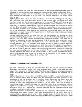 8
[4] I said: “So that you upon this valid testimony of the doctor will recognize the glory of
the Father in the Son of man, I call loud to the Father and say: ‘Father, glorify Your name!’”
[5] Here many heard a voice like many thunders: “I have glorified him through you, My
most beloved Son; because it is in You, that I find My true pleasance! The people should
listen to you!”
[6] Many heard these words, but many heard only a pure thunder and began to ask, why it
was thundering. But those who heard words in the thunder, gave testimony about what
they have heard, and the others were surprised by it and said: “This is odd! We only heard
the thunder, but since many of you have heard the same words, we believe you as if we
have heard it ourselves. Nevertheless from this we can conclude that this Master here is
only the Son, but not the holy almighty Father, who lives in heaven and whom no person
has ever seen, but only could speak to in sanctified moments. Moses was therefore also a
son of the Almightiest, since also he has performed extraordinary signs, and the other
prophets too in equal measure; this Nazarene may be the biggest prophet, because he does
the biggest and most signs.”
[7] Said Murel, who listen to this quite well: “No, you are mistaken; this is still a very large
misunderstanding of yours! Who has announced Moses before Moses through the spirit of
the Lord, who Elias, who Samuel, who any of the four great prophets? They were like by
coincidence awakened by God and prophesied! And of who did they prophesied most?
Actually about Him who is now in front of us! The voice which could be heard as a mighty
thunder, was very much His very own voice, which He uses to speak to us with His bodily
mouth! The only difference consists therein: With His mouth of the body, He speaks as a
person to us, but by means of the thunder voice, He could be heard as Him, who was, is
and will be forever – who has created everything there is and who gave to His people the
law under continues lightning and thunder on Sinai. Therefore nly for Him everything is
possible, also this, that He out of the highest love for us, His children, could become a man
like us, otherwise He could forever not be seen and be recognized by His children He loves
above all! (The Great Gospel of John Book 8, chap. 35)”
PREPARATIONS FOR THE AWAKENING
“[1] Here I step closer to Murel and say: “You have done this well, My son! You have truly
penetrated the truth very deeply, and those who have seen things a little skew, you have
taught them according to the fullest truth. Therefore you will become a competent weapon
for Me against the Jews and the heathens; your reward in heaven will therefore not be
small!
[2] But let us now go over to action, which I have determined for you, so that everyone can
touch it with his hands, that it is truly only Me, who must have come according to the
prophecies of all the prophets up to Simeon, Anna, Zacharias and John, who was
decapitated by Herod! See, these nine should all become alive and will go home to their
families! If they fully strengthened will wake up, do not detain them, but let them go
immediately; only if I have left this area, you may inform them what has happened to them.
[3] When I have finished speaking, I said to Markus: “Put again some wine in their mouths!”
[4] Markus did so, but Cyrenius and Cornelius asked Me why the drowned must be given
wine before making them alive again.
[5] I said: “To revive these nine this is absolutely not necessary; but since they will leave
immediately after being revived, they need strengthening of the body, and this is
accomplished by putting some wine in their mouths before reviving them. It will be
absorbed by the nerves of the palatal and tongue and in this way shared with all the other
 