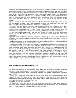 9
life nerves. When these nine become alive, the soul, returned to the body, will already have
a strengthened tool, which she can immediately use for all kind of activity. If it wasn’t for
this pre-strengthening, the newly revived would need to stay for a while, to strengthen their
limbs for any activity. At the same time this pre-strengthening will leave a nice taste in the
mouth of the concerned, which is also necessary since the murky water smell would cause
them to become sick after been awakened, from which they could not been completely
freed for a long time. Now you also know this; do you still have any concerns in this
regard?”
[6] Said Cornelius: “No, not really, Lord and Master; however, the thought came to me,
how You as the Almighty, who’s will is capable of doing everything, here and there still
make use of completely natural means to achieve a certain goal!”
[7] I Said: “And why should I not?! Are the natural means not also a creation of My will –
namely the wine out of the cellar of Markus, who’s empty tubes and other holders I alone
filled with wine miraculously?! If I therefore make use of natural means, then this is not less
a miracle than using no natural means but only My will! Do you understand this now?”
[8] Said Cornelius and Cyrenius: “Yes, also this is now very clear to us; we are already
looking forward to the reviving of the nine drowned people! Will this take place
immediately?”
[9] I said: “Only a little more patience, until they had been given some wine in their mouth
for a third time, so that they can have sufficient pre-strengthening in them before coming to
life again!”
[10] With that all the curios were being satisfied, and Markus gave on My instructions to the
nine for the third time some wine in their mouths.
[11] Thereupon I say to the many bystanders: “This task has now also been completed! But
let us distance ourselves from this place and sit at the tables where a well prepared morning
meal awaits us! If we would stay here, we would only confuse the newly awakened, and
they would think that something extraordinary had happened to them; but if they do not
see anybody close by, it will seem to them, that they, because of yesterday’s storm,
completely dazed and worn-out had fallen asleep on this hill and only awoke from a deep
sleep this morning, the day following yesterdays Sabbath! Because of that they will
completely unconcerned and quietly rise from where they are lying now and return to their
homes, where they of course will be welcomed by their families with the biggest joy and be
refreshed.” (The Great Gospel of John Book 8, chap. 36)
THE RAISING OF TWO DROWNED GIRLS
“[1] But during our walk up and down the shore of the sea, we came to the place where our
Risa cared about the two drowned persons and waited for them to become alive again.
[2] Cyrenius said to him: “Now, friend Risa, does the two already start to show very faint
signs of life?”
[3] Said Risa: “High lord, every effort is pure in vain! Those two surly getting more dead
instead of alive; for them every effort and further treatment is in vain! Only the
omnipotence of God can make them alive again! Putting them in this way or that way, or
pouring wine into their mouth are of any use!”
[4] I said: “Is this your opinion!?”
[5] Says Risa: “Lord, just look at the blue spots and smell the already quite advanced
process of decay, and You Yourself will agree with me that those two will only become alive
again by the omnipotence of God on Daniel’s Judgment Day!”
 