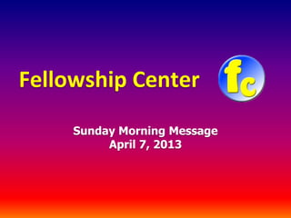 Fellowship Center
     Sunday Morning Message
          April 7, 2013
 