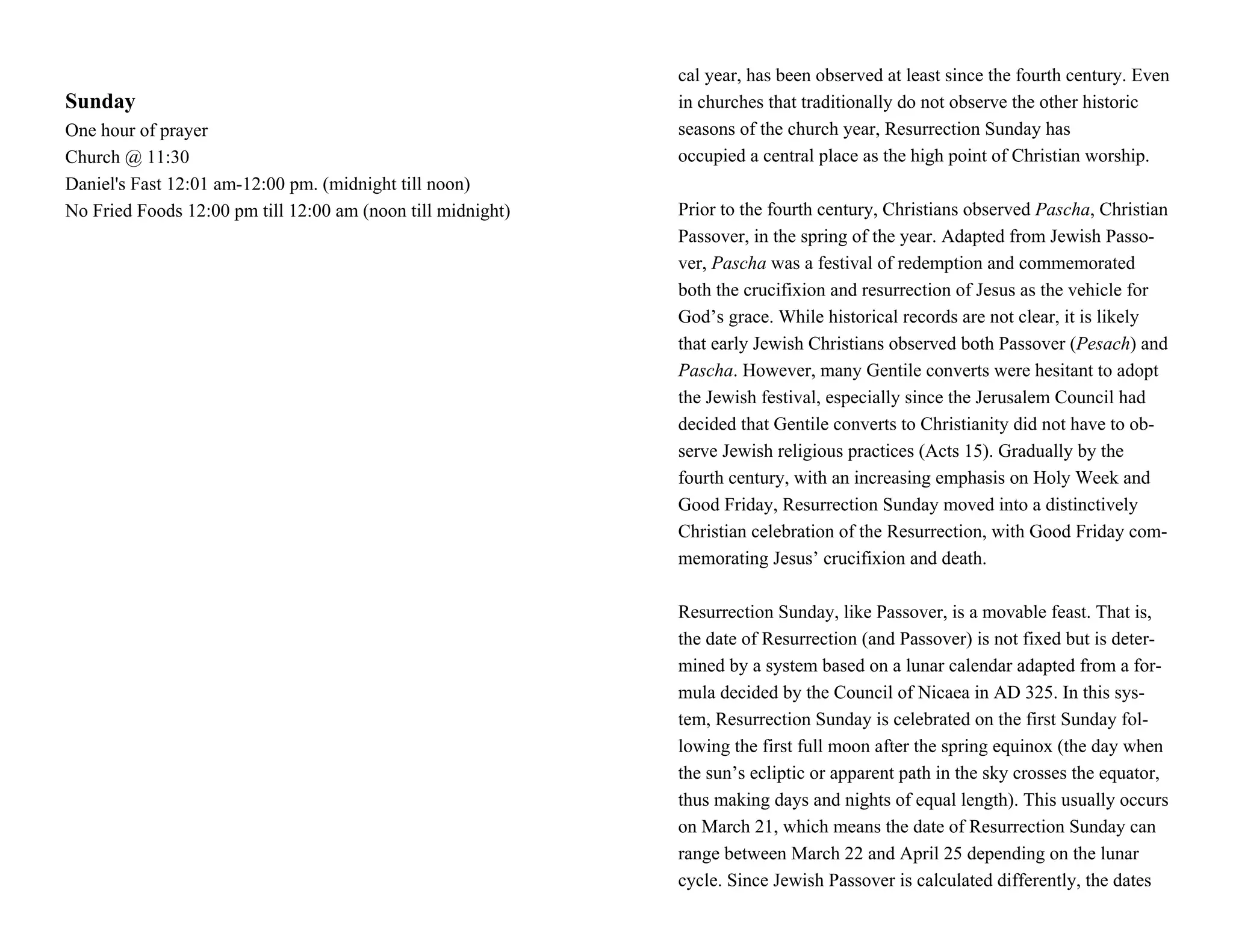 cal year, has been observed at least since the fourth century. Even
Sunday                                                       in churches that traditionally do not observe the other historic
One hour of prayer                                           seasons of the church year, Resurrection Sunday has
Church @ 11:30                                               occupied a central place as the high point of Christian worship.
Daniel's Fast 12:01 am-12:00 pm. (midnight till noon)
No Fried Foods 12:00 pm till 12:00 am (noon till midnight)   Prior to the fourth century, Christians observed Pascha, Christian
                                                             Passover, in the spring of the year. Adapted from Jewish Passo-
                                                             ver, Pascha was a festival of redemption and commemorated
                                                             both the crucifixion and resurrection of Jesus as the vehicle for
                                                             God’s grace. While historical records are not clear, it is likely
                                                             that early Jewish Christians observed both Passover (Pesach) and
                                                             Pascha. However, many Gentile converts were hesitant to adopt
                                                             the Jewish festival, especially since the Jerusalem Council had
                                                             decided that Gentile converts to Christianity did not have to ob-
                                                             serve Jewish religious practices (Acts 15). Gradually by the
                                                             fourth century, with an increasing emphasis on Holy Week and
                                                             Good Friday, Resurrection Sunday moved into a distinctively
                                                             Christian celebration of the Resurrection, with Good Friday com-
                                                             memorating Jesus’ crucifixion and death.

                                                             Resurrection Sunday, like Passover, is a movable feast. That is,
                                                             the date of Resurrection (and Passover) is not fixed but is deter-
                                                             mined by a system based on a lunar calendar adapted from a for-
                                                             mula decided by the Council of Nicaea in AD 325. In this sys-
                                                             tem, Resurrection Sunday is celebrated on the first Sunday fol-
                                                             lowing the first full moon after the spring equinox (the day when
                                                             the sun’s ecliptic or apparent path in the sky crosses the equator,
                                                             thus making days and nights of equal length). This usually occurs
                                                             on March 21, which means the date of Resurrection Sunday can
                                                             range between March 22 and April 25 depending on the lunar
                                                             cycle. Since Jewish Passover is calculated differently, the dates
 