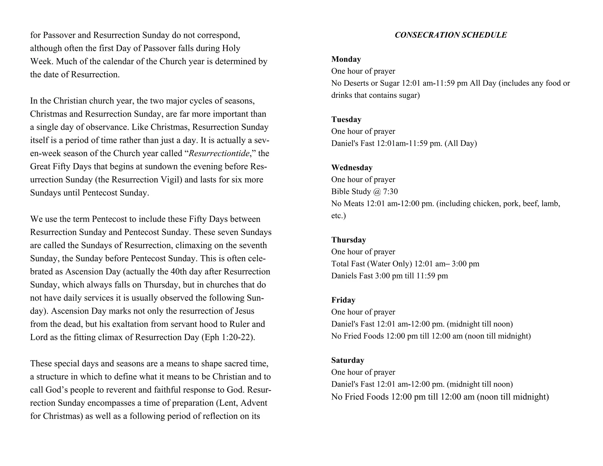 for Passover and Resurrection Sunday do not correspond,                                      CONSECRATION SCHEDULE
although often the first Day of Passover falls during Holy
Week. Much of the calendar of the Church year is determined by             Monday
the date of Resurrection.                                                  One hour of prayer
                                                                           No Deserts or Sugar 12:01 am-11:59 pm All Day (includes any food or
                                                                           drinks that contains sugar)
In the Christian church year, the two major cycles of seasons,
Christmas and Resurrection Sunday, are far more important than
                                                                           Tuesday
a single day of observance. Like Christmas, Resurrection Sunday            One hour of prayer
itself is a period of time rather than just a day. It is actually a sev-   Daniel's Fast 12:01am-11:59 pm. (All Day)
en-week season of the Church year called “Resurrectiontide,” the
Great Fifty Days that begins at sundown the evening before Res-            Wednesday
urrection Sunday (the Resurrection Vigil) and lasts for six more           One hour of prayer
Sundays until Pentecost Sunday.                                            Bible Study @ 7:30
                                                                           No Meats 12:01 am-12:00 pm. (including chicken, pork, beef, lamb,
We use the term Pentecost to include these Fifty Days between              etc.)

Resurrection Sunday and Pentecost Sunday. These seven Sundays
                                                                           Thursday
are called the Sundays of Resurrection, climaxing on the seventh
                                                                           One hour of prayer
Sunday, the Sunday before Pentecost Sunday. This is often cele-
                                                                           Total Fast (Water Only) 12:01 am– 3:00 pm
brated as Ascension Day (actually the 40th day after Resurrection          Daniels Fast 3:00 pm till 11:59 pm
Sunday, which always falls on Thursday, but in churches that do
not have daily services it is usually observed the following Sun-          Friday
day). Ascension Day marks not only the resurrection of Jesus               One hour of prayer
from the dead, but his exaltation from servant hood to Ruler and           Daniel's Fast 12:01 am-12:00 pm. (midnight till noon)
Lord as the fitting climax of Resurrection Day (Eph 1:20-22).              No Fried Foods 12:00 pm till 12:00 am (noon till midnight)


These special days and seasons are a means to shape sacred time,           Saturday
                                                                           One hour of prayer
a structure in which to define what it means to be Christian and to
                                                                           Daniel's Fast 12:01 am-12:00 pm. (midnight till noon)
call God’s people to reverent and faithful response to God. Resur-
                                                                           No Fried Foods 12:00 pm till 12:00 am (noon till midnight)
rection Sunday encompasses a time of preparation (Lent, Advent
for Christmas) as well as a following period of reflection on its
 