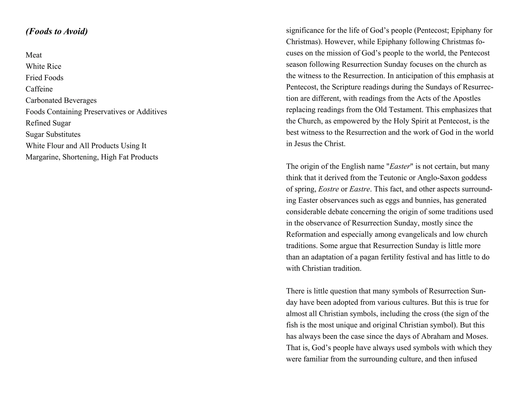 (Foods to Avoid)                              significance for the life of God’s people (Pentecost; Epiphany for
                                              Christmas). However, while Epiphany following Christmas fo-
Meat                                          cuses on the mission of God’s people to the world, the Pentecost
White Rice                                    season following Resurrection Sunday focuses on the church as
Fried Foods                                   the witness to the Resurrection. In anticipation of this emphasis at
Caffeine                                      Pentecost, the Scripture readings during the Sundays of Resurrec-
Carbonated Beverages                          tion are different, with readings from the Acts of the Apostles
Foods Containing Preservatives or Additives   replacing readings from the Old Testament. This emphasizes that
Refined Sugar                                 the Church, as empowered by the Holy Spirit at Pentecost, is the
Sugar Substitutes                             best witness to the Resurrection and the work of God in the world
White Flour and All Products Using It         in Jesus the Christ.
Margarine, Shortening, High Fat Products
                                              The origin of the English name "Easter" is not certain, but many
                                              think that it derived from the Teutonic or Anglo-Saxon goddess
                                              of spring, Eostre or Eastre. This fact, and other aspects surround-
                                              ing Easter observances such as eggs and bunnies, has generated
                                              considerable debate concerning the origin of some traditions used
                                              in the observance of Resurrection Sunday, mostly since the
                                              Reformation and especially among evangelicals and low church
                                              traditions. Some argue that Resurrection Sunday is little more
                                              than an adaptation of a pagan fertility festival and has little to do
                                              with Christian tradition.

                                              There is little question that many symbols of Resurrection Sun-
                                              day have been adopted from various cultures. But this is true for
                                              almost all Christian symbols, including the cross (the sign of the
                                              fish is the most unique and original Christian symbol). But this
                                              has always been the case since the days of Abraham and Moses.
                                              That is, God’s people have always used symbols with which they
                                              were familiar from the surrounding culture, and then infused
 