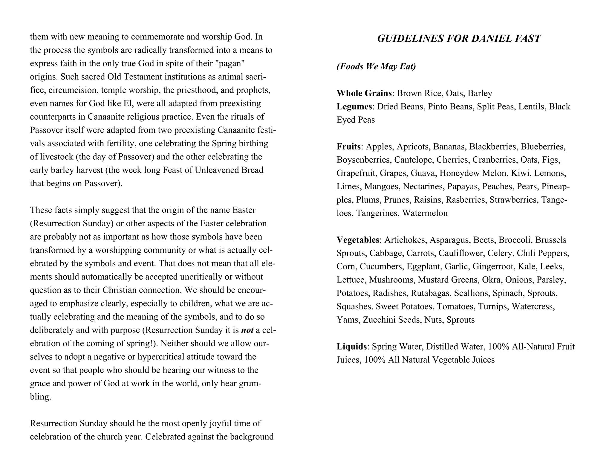 them with new meaning to commemorate and worship God. In                        GUIDELINES FOR DANIEL FAST
the process the symbols are radically transformed into a means to
express faith in the only true God in spite of their "pagan"          (Foods We May Eat)
origins. Such sacred Old Testament institutions as animal sacri-
fice, circumcision, temple worship, the priesthood, and prophets,     Whole Grains: Brown Rice, Oats, Barley
even names for God like El, were all adapted from preexisting         Legumes: Dried Beans, Pinto Beans, Split Peas, Lentils, Black
counterparts in Canaanite religious practice. Even the rituals of     Eyed Peas
Passover itself were adapted from two preexisting Canaanite festi-
vals associated with fertility, one celebrating the Spring birthing   Fruits: Apples, Apricots, Bananas, Blackberries, Blueberries,
of livestock (the day of Passover) and the other celebrating the      Boysenberries, Cantelope, Cherries, Cranberries, Oats, Figs,
early barley harvest (the week long Feast of Unleavened Bread         Grapefruit, Grapes, Guava, Honeydew Melon, Kiwi, Lemons,
that begins on Passover).                                             Limes, Mangoes, Nectarines, Papayas, Peaches, Pears, Pineap-
                                                                      ples, Plums, Prunes, Raisins, Rasberries, Strawberries, Tange-
These facts simply suggest that the origin of the name Easter         loes, Tangerines, Watermelon
(Resurrection Sunday) or other aspects of the Easter celebration
are probably not as important as how those symbols have been          Vegetables: Artichokes, Asparagus, Beets, Broccoli, Brussels
transformed by a worshipping community or what is actually cel-       Sprouts, Cabbage, Carrots, Cauliflower, Celery, Chili Peppers,
ebrated by the symbols and event. That does not mean that all ele-    Corn, Cucumbers, Eggplant, Garlic, Gingerroot, Kale, Leeks,
ments should automatically be accepted uncritically or without        Lettuce, Mushrooms, Mustard Greens, Okra, Onions, Parsley,
question as to their Christian connection. We should be encour-       Potatoes, Radishes, Rutabagas, Scallions, Spinach, Sprouts,
aged to emphasize clearly, especially to children, what we are ac-    Squashes, Sweet Potatoes, Tomatoes, Turnips, Watercress,
tually celebrating and the meaning of the symbols, and to do so       Yams, Zucchini Seeds, Nuts, Sprouts
deliberately and with purpose (Resurrection Sunday it is not a cel-
ebration of the coming of spring!). Neither should we allow our-      Liquids: Spring Water, Distilled Water, 100% All-Natural Fruit
selves to adopt a negative or hypercritical attitude toward the       Juices, 100% All Natural Vegetable Juices
event so that people who should be hearing our witness to the
grace and power of God at work in the world, only hear grum-
bling.

Resurrection Sunday should be the most openly joyful time of
celebration of the church year. Celebrated against the background
 