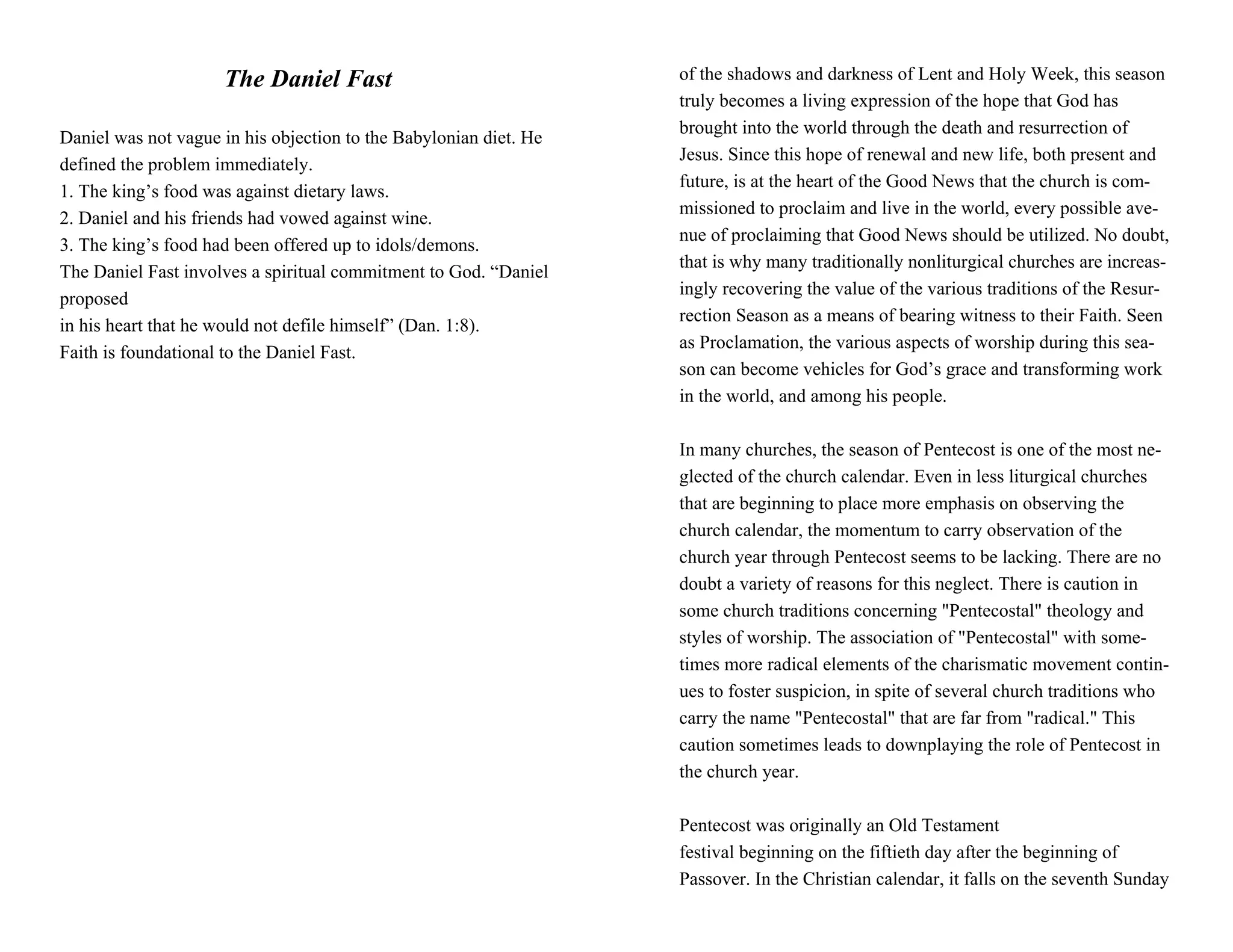 The Daniel Fast                               of the shadows and darkness of Lent and Holy Week, this season
                                                                   truly becomes a living expression of the hope that God has
                                                                   brought into the world through the death and resurrection of
Daniel was not vague in his objection to the Babylonian diet. He
                                                                   Jesus. Since this hope of renewal and new life, both present and
defined the problem immediately.
                                                                   future, is at the heart of the Good News that the church is com-
1. The king’s food was against dietary laws.
                                                                   missioned to proclaim and live in the world, every possible ave-
2. Daniel and his friends had vowed against wine.
                                                                   nue of proclaiming that Good News should be utilized. No doubt,
3. The king’s food had been offered up to idols/demons.
                                                                   that is why many traditionally nonliturgical churches are increas-
The Daniel Fast involves a spiritual commitment to God. “Daniel
                                                                   ingly recovering the value of the various traditions of the Resur-
proposed
                                                                   rection Season as a means of bearing witness to their Faith. Seen
in his heart that he would not defile himself” (Dan. 1:8).
                                                                   as Proclamation, the various aspects of worship during this sea-
Faith is foundational to the Daniel Fast.
                                                                   son can become vehicles for God’s grace and transforming work
                                                                   in the world, and among his people.

                                                                   In many churches, the season of Pentecost is one of the most ne-
                                                                   glected of the church calendar. Even in less liturgical churches
                                                                   that are beginning to place more emphasis on observing the
                                                                   church calendar, the momentum to carry observation of the
                                                                   church year through Pentecost seems to be lacking. There are no
                                                                   doubt a variety of reasons for this neglect. There is caution in
                                                                   some church traditions concerning "Pentecostal" theology and
                                                                   styles of worship. The association of "Pentecostal" with some-
                                                                   times more radical elements of the charismatic movement contin-
                                                                   ues to foster suspicion, in spite of several church traditions who
                                                                   carry the name "Pentecostal" that are far from "radical." This
                                                                   caution sometimes leads to downplaying the role of Pentecost in
                                                                   the church year.

                                                                   Pentecost was originally an Old Testament
                                                                   festival beginning on the fiftieth day after the beginning of
                                                                   Passover. In the Christian calendar, it falls on the seventh Sunday
 