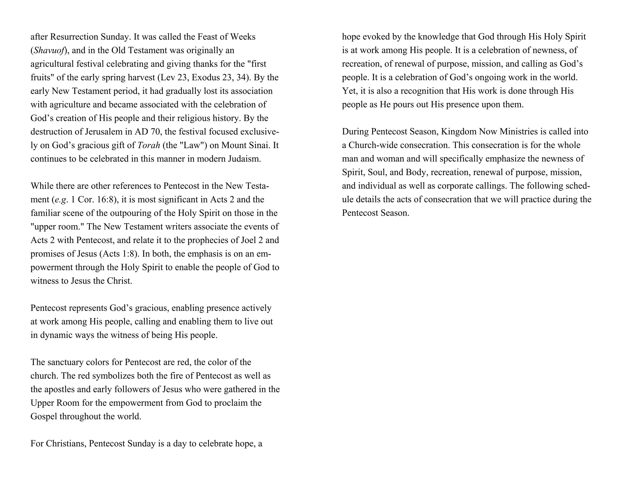 after Resurrection Sunday. It was called the Feast of Weeks            hope evoked by the knowledge that God through His Holy Spirit
(Shavuof), and in the Old Testament was originally an                  is at work among His people. It is a celebration of newness, of
agricultural festival celebrating and giving thanks for the "first     recreation, of renewal of purpose, mission, and calling as God’s
fruits" of the early spring harvest (Lev 23, Exodus 23, 34). By the    people. It is a celebration of God’s ongoing work in the world.
early New Testament period, it had gradually lost its association      Yet, it is also a recognition that His work is done through His
with agriculture and became associated with the celebration of         people as He pours out His presence upon them.
God’s creation of His people and their religious history. By the
destruction of Jerusalem in AD 70, the festival focused exclusive-     During Pentecost Season, Kingdom Now Ministries is called into
ly on God’s gracious gift of Torah (the "Law") on Mount Sinai. It      a Church-wide consecration. This consecration is for the whole
continues to be celebrated in this manner in modern Judaism.           man and woman and will specifically emphasize the newness of
                                                                       Spirit, Soul, and Body, recreation, renewal of purpose, mission,
While there are other references to Pentecost in the New Testa-        and individual as well as corporate callings. The following sched-
ment (e.g. 1 Cor. 16:8), it is most significant in Acts 2 and the      ule details the acts of consecration that we will practice during the
familiar scene of the outpouring of the Holy Spirit on those in the    Pentecost Season.
"upper room." The New Testament writers associate the events of
Acts 2 with Pentecost, and relate it to the prophecies of Joel 2 and
promises of Jesus (Acts 1:8). In both, the emphasis is on an em-
powerment through the Holy Spirit to enable the people of God to
witness to Jesus the Christ.

Pentecost represents God’s gracious, enabling presence actively
at work among His people, calling and enabling them to live out
in dynamic ways the witness of being His people.

The sanctuary colors for Pentecost are red, the color of the
church. The red symbolizes both the fire of Pentecost as well as
the apostles and early followers of Jesus who were gathered in the
Upper Room for the empowerment from God to proclaim the
Gospel throughout the world.

For Christians, Pentecost Sunday is a day to celebrate hope, a
 