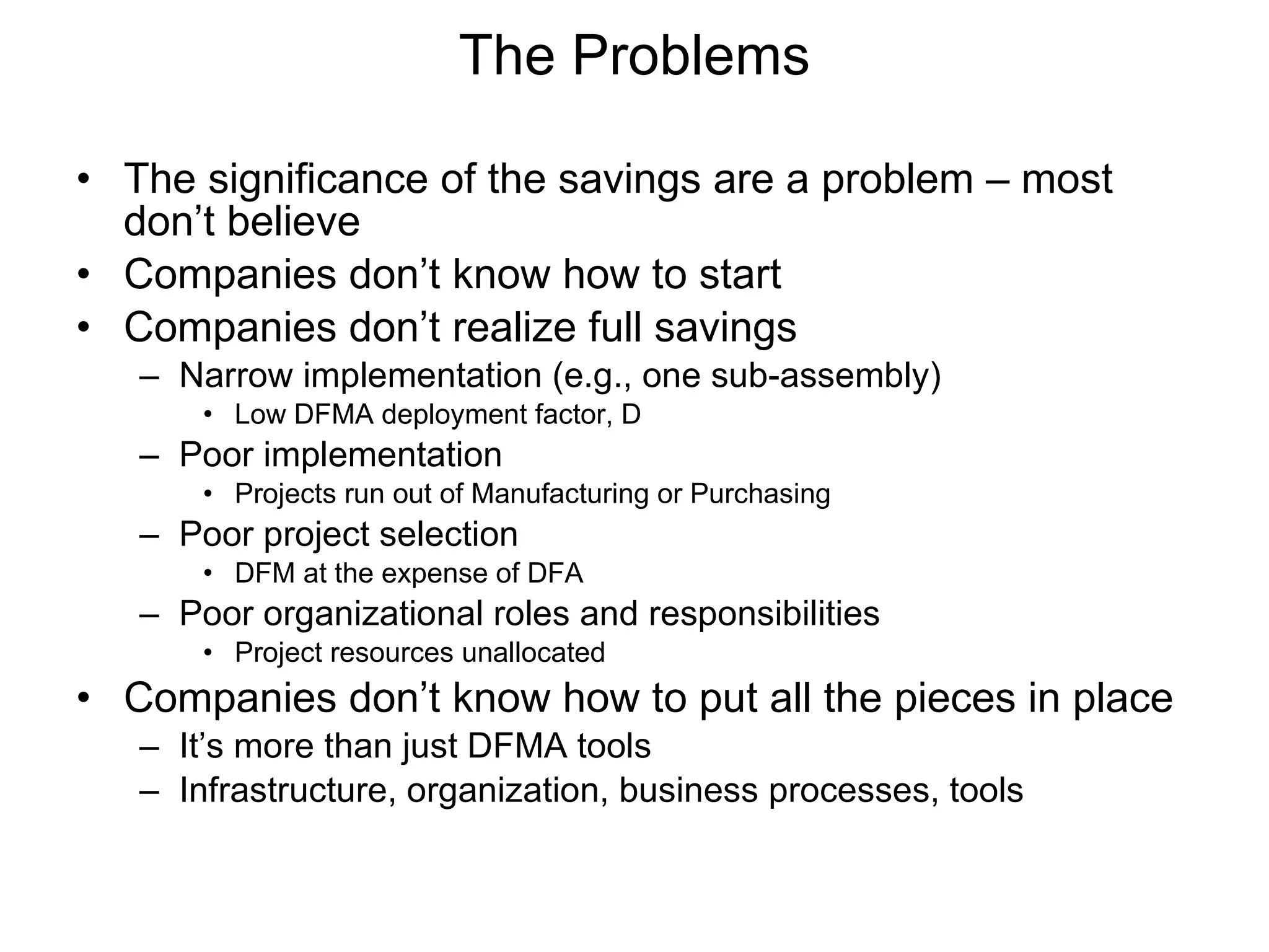 The significance of the savings are a problem – most don’t believe Companies don’t know how to start Companies don’t realize full savings Narrow implementation (e.g., one sub-assembly) Low DFMA deployment factor, D Poor implementation Projects run out of Manufacturing or Purchasing Poor project selection DFM at the expense of DFA Poor organizational roles and responsibilities Project resources unallocated Companies don’t know how to put all the pieces in place It’s more than just DFMA tools Infrastructure, organization, business processes, tools The Problems 