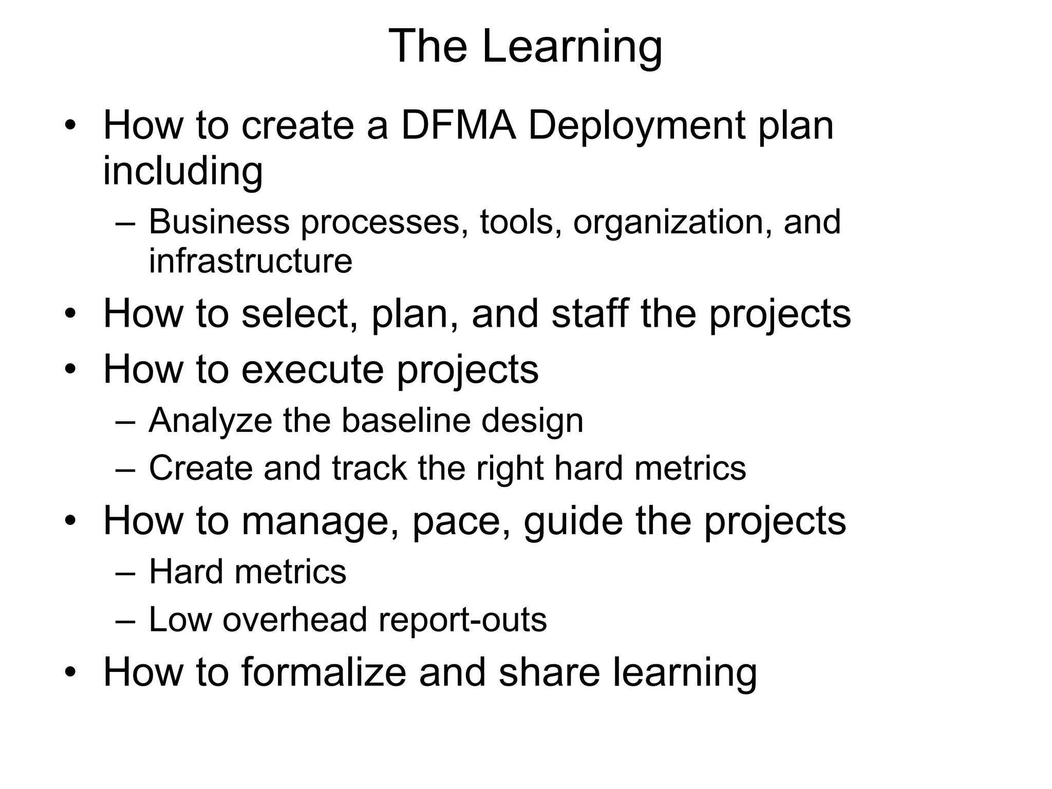 The Learning How to create a DFMA Deployment plan including Business processes, tools, organization, and infrastructure How to select, plan, and staff the projects How to execute projects Analyze the baseline design Create and track the right hard metrics How to manage, pace, guide the projects Hard metrics Low overhead report-outs How to formalize and share learning 