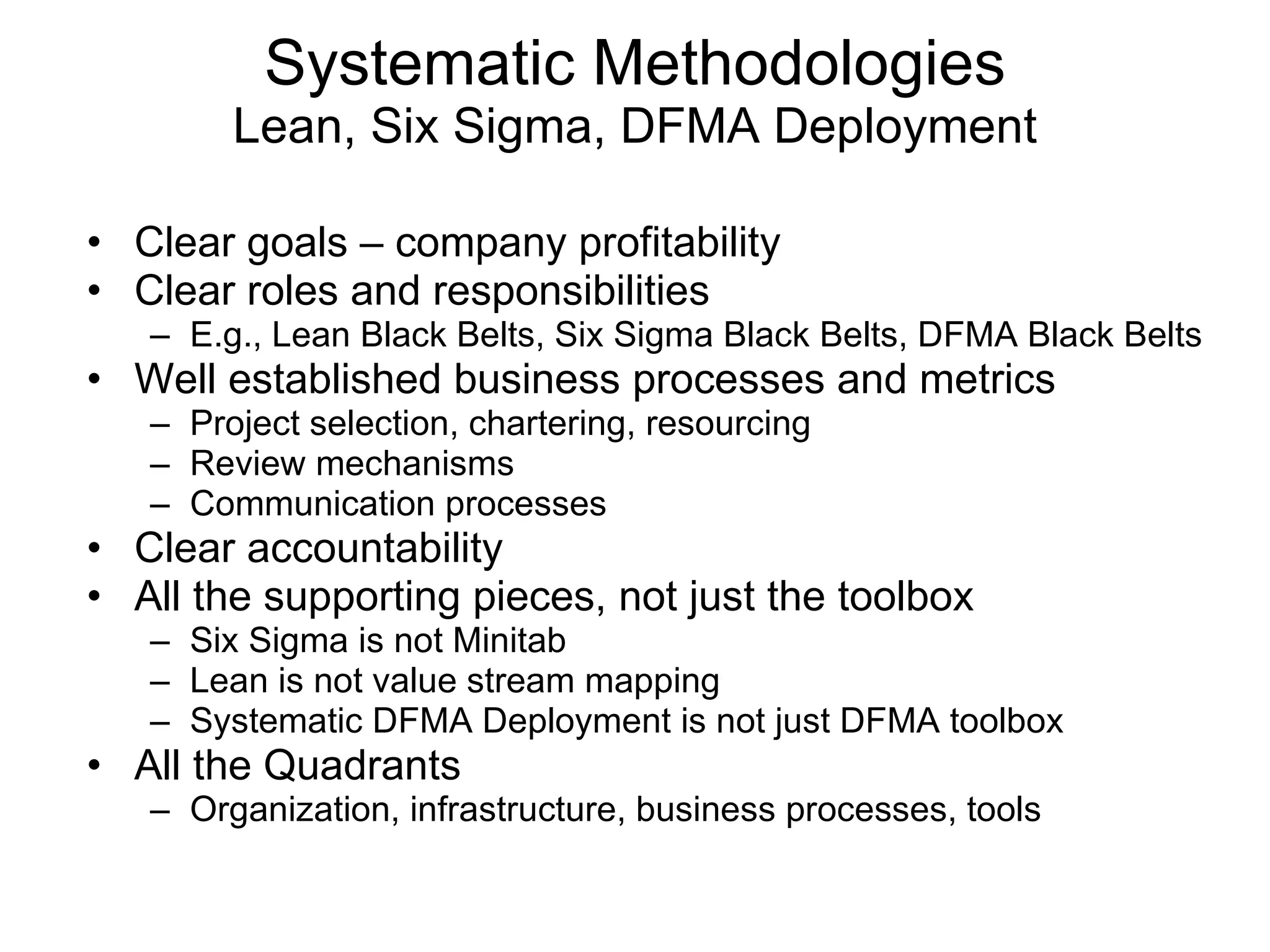 Clear goals – company profitability Clear roles and responsibilities E.g., Lean Black Belts, Six Sigma Black Belts, DFMA Black Belts Well established business processes and metrics Project selection, chartering, resourcing Review mechanisms Communication processes Clear accountability All the supporting pieces, not just the toolbox Six Sigma is not Minitab Lean is not value stream mapping Systematic DFMA Deployment is not just DFMA toolbox All the Quadrants Organization, infrastructure, business processes, tools Systematic Methodologies Lean, Six Sigma, DFMA Deployment 