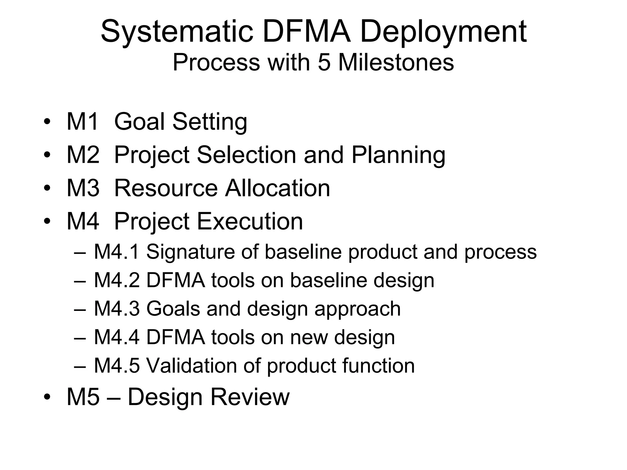 M1  Goal Setting M2  Project Selection and Planning M3  Resource Allocation M4  Project Execution M4.1 Signature of baseline product and process M4.2 DFMA tools on baseline design M4.3 Goals and design approach M4.4 DFMA tools on new design M4.5 Validation of product function M5 – Design Review Systematic DFMA Deployment Process with 5 Milestones 