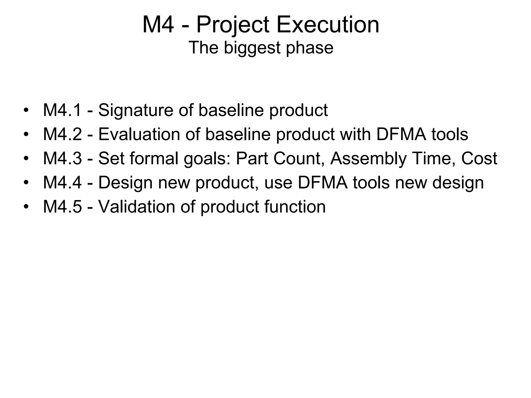 M4 - Project Execution The biggest phase M4.1 - Signature of baseline product  M4.2 - Evaluation of baseline product with DFMA tools M4.3 - Set formal goals: Part Count, Assembly Time, Cost M4.4 - Design new product, use DFMA tools new design M4.5 - Validation of product function 