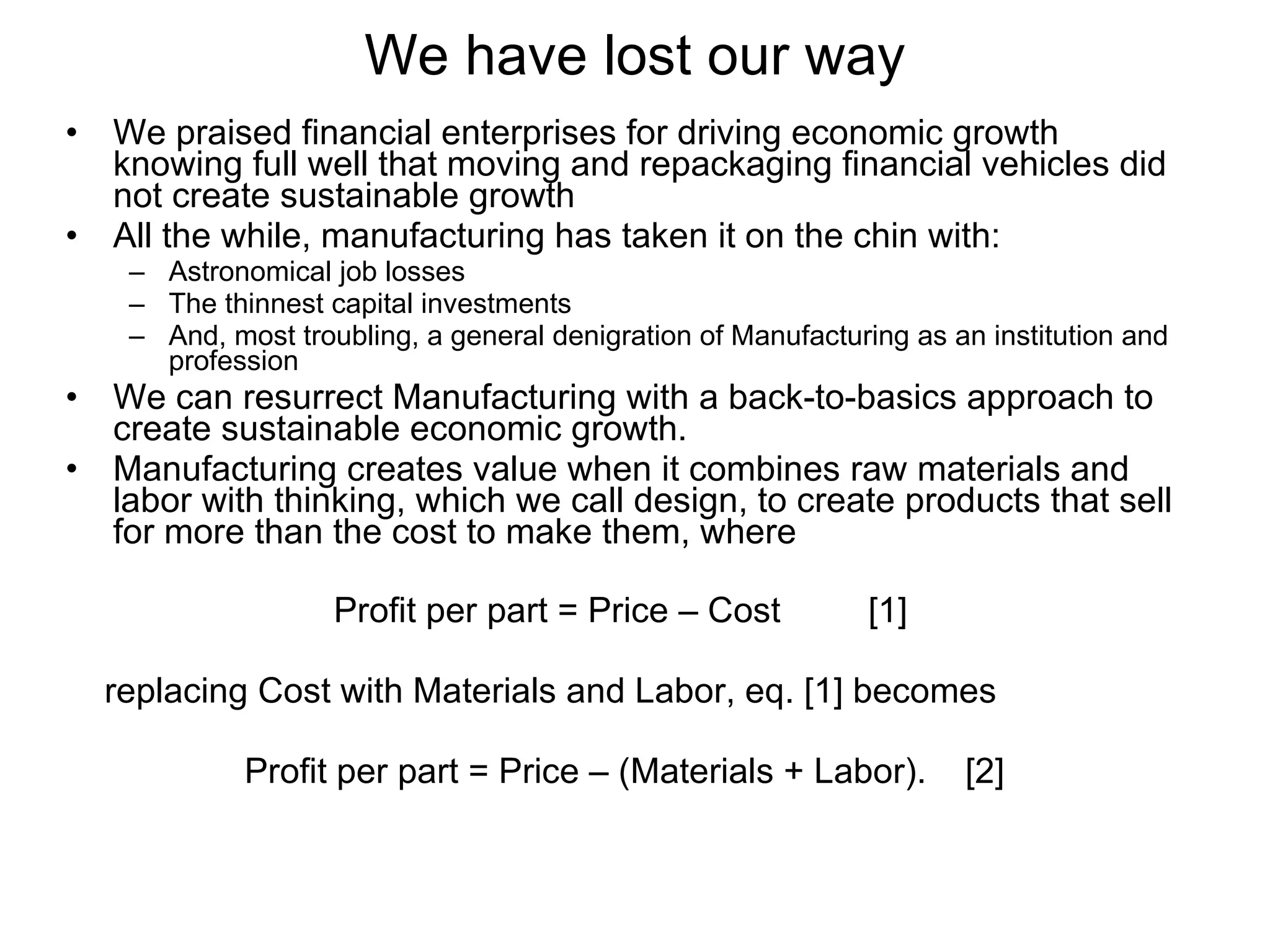 We praised financial enterprises for driving economic growth knowing full well that moving and repackaging financial vehicles did not create sustainable growth All the while, manufacturing has taken it on the chin with: Astronomical job losses The thinnest capital investments And, most troubling, a general denigration of Manufacturing as an institution and profession We can resurrect Manufacturing with a back-to-basics approach to create sustainable economic growth. Manufacturing creates value when it combines raw materials and labor with thinking, which we call design, to create products that sell for more than the cost to make them, where Profit per part = Price – Cost  [1]   replacing Cost with Materials and Labor, eq. [1] becomes Profit per part = Price – (Materials + Labor).  [2] We have lost our way 