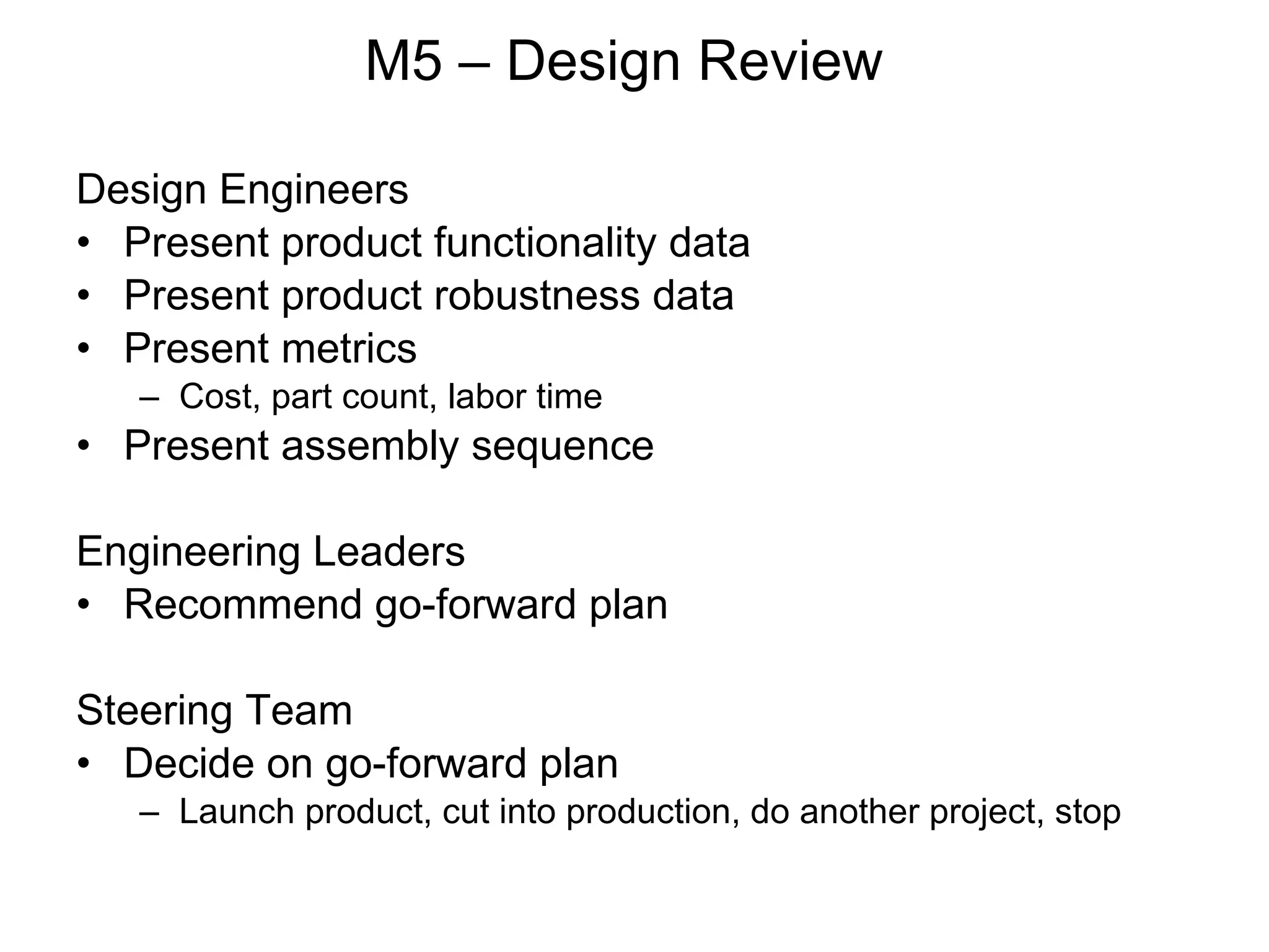 M5 – Design Review Design Engineers Present product functionality data Present product robustness data Present metrics Cost, part count, labor time Present assembly sequence Engineering Leaders Recommend go-forward plan Steering Team Decide on go-forward plan Launch product, cut into production, do another project, stop  