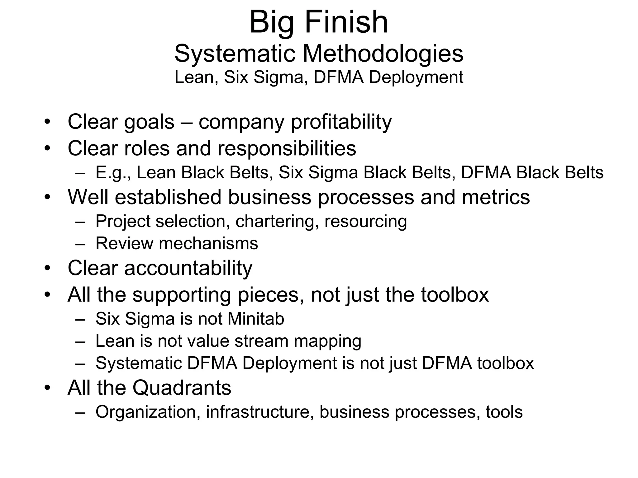 Clear goals – company profitability Clear roles and responsibilities E.g., Lean Black Belts, Six Sigma Black Belts, DFMA Black Belts Well established business processes and metrics Project selection, chartering, resourcing Review mechanisms Clear accountability All the supporting pieces, not just the toolbox Six Sigma is not Minitab Lean is not value stream mapping Systematic DFMA Deployment is not just DFMA toolbox All the Quadrants Organization, infrastructure, business processes, tools Big Finish Systematic Methodologies Lean, Six Sigma, DFMA Deployment 