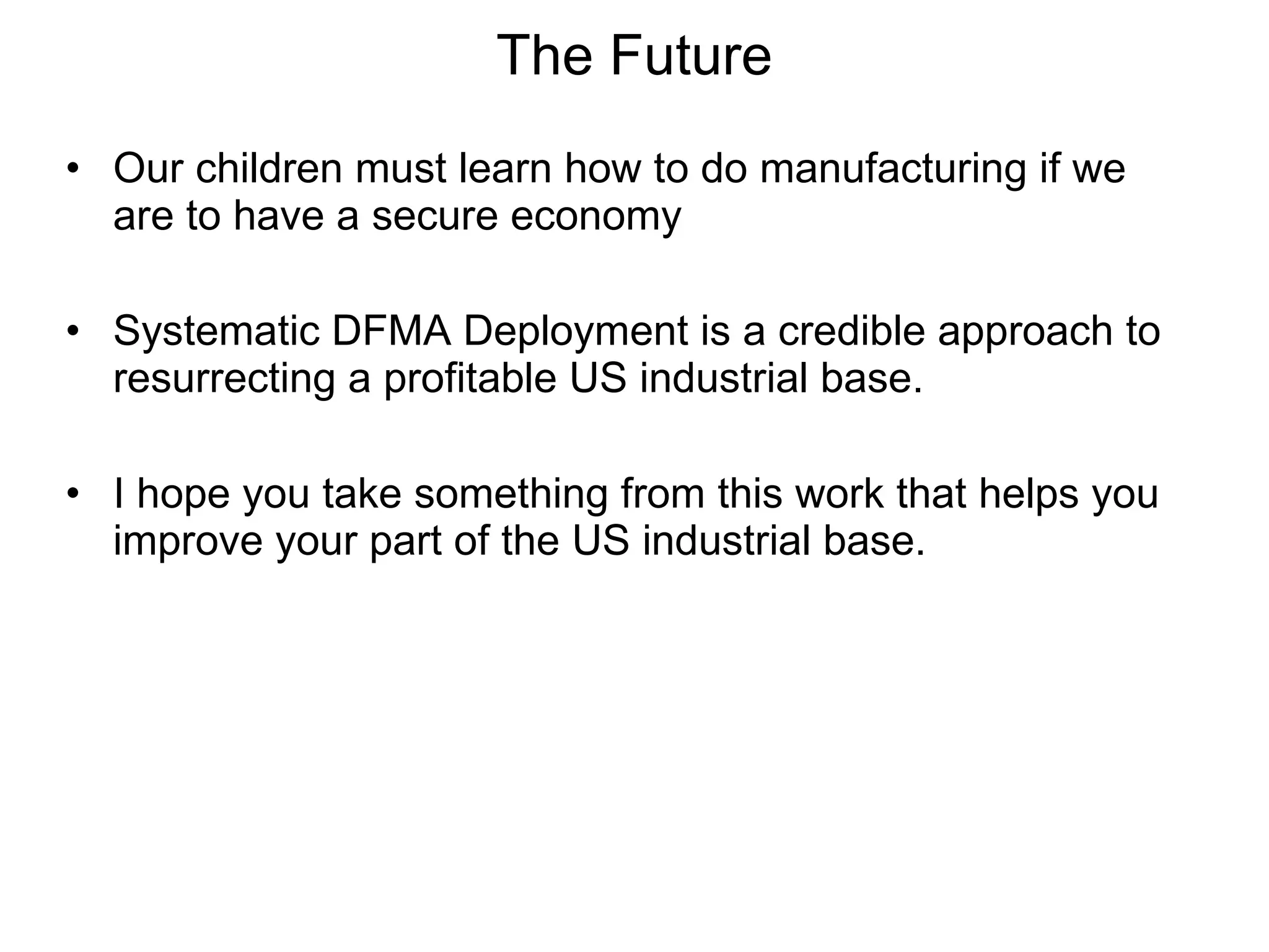 Our children must learn how to do manufacturing if we are to have a secure economy Systematic DFMA Deployment is a credible approach to resurrecting a profitable US industrial base. I hope you take something from this work that helps you improve your part of the US industrial base. The Future 