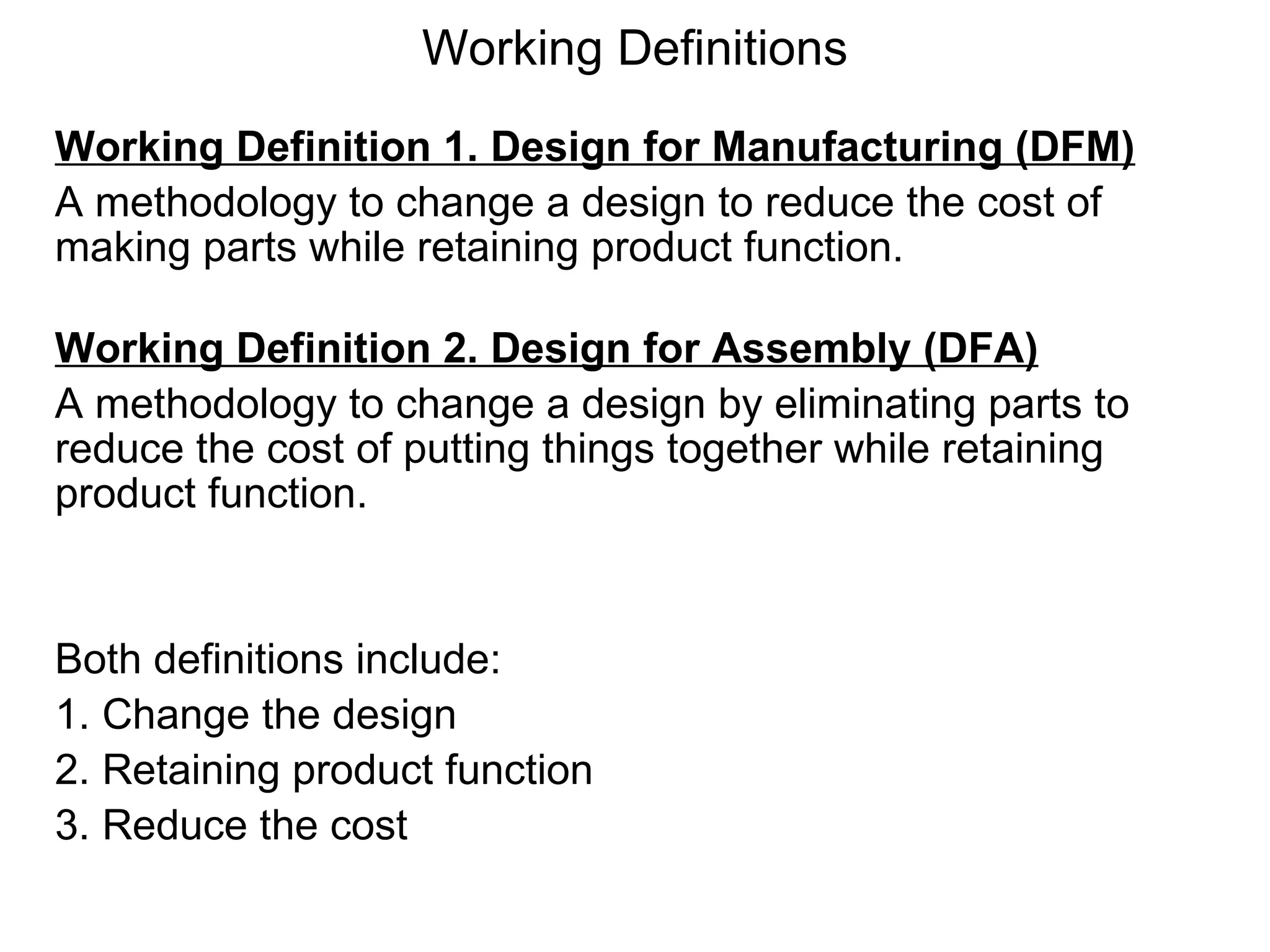 Working Definitions Working Definition 1. Design for Manufacturing (DFM) A methodology to change a design to reduce the cost of making parts while retaining product function. Working Definition 2. Design for Assembly (DFA) A methodology to change a design by eliminating parts to reduce the cost of putting things together while retaining product function. Both definitions include: 1. Change the design 2. Retaining product function 3. Reduce the cost 