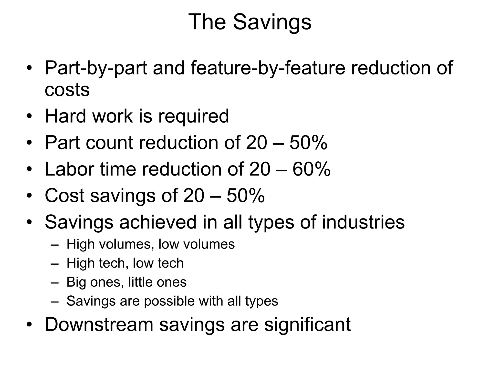 Part-by-part and feature-by-feature reduction of costs Hard work is required Part count reduction of 20 – 50% Labor time reduction of 20 – 60% Cost savings of 20 – 50% Savings achieved in all types of industries High volumes, low volumes High tech, low tech Big ones, little ones Savings are possible with all types Downstream savings are significant The Savings 