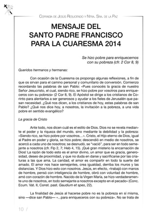 10 /
Cofradía de Jesús Resucitado y Ntra. Sra. de la Paz
Queridos hermanos y hermanas:
	 Con ocasión de la Cuaresma os propongo algunas reflexiones, a fin de
que os sirvan para el camino personal y comunitario de conversión. Comienzo
recordando las palabras de san Pablo: «Pues conocéis la gracia de nuestro
Señor Jesucristo, el cual, siendo rico, se hizo pobre por vosotros para enrique-
ceros con su pobreza» (2 Cor 8, 9). El Apóstol se dirige a los cristianos de Co-
rinto para alentarlos a ser generosos y ayudar a los fieles de Jerusalén que pa-
san necesidad. ¿Qué nos dicen, a los cristianos de hoy, estas palabras de san
Pablo? ¿Qué nos dice hoy, a nosotros, la invitación a la pobreza, a una vida
pobre en sentido evangélico?
La gracia de Cristo
	 Ante todo, nos dicen cuál es el estilo de Dios. Dios no se revela median-
te el poder y la riqueza del mundo, sino mediante la debilidad y la pobreza:
«Siendo rico, se hizo pobre por vosotros…». Cristo, el Hijo eterno de Dios, igual
al Padre en poder y gloria, se hizo pobre; descendió en medio de nosotros, se
acercó a cada uno de nosotros; se desnudó, se “vació”, para ser en todo seme-
jante a nosotros (cfr. Flp 2, 7; Heb 4, 15). ¡Qué gran misterio la encarnación de
Dios! La razón de todo esto es el amor divino, un amor que es gracia, genero-
sidad, deseo de proximidad, y que no duda en darse y sacrificarse por las cria-
turas a las que ama. La caridad, el amor es compartir en todo la suerte del
amado. El amor nos hace semejantes, crea igualdad, derriba los muros y las
distancias. Y Dios hizo esto con nosotros. Jesús, en efecto, «trabajó con manos
de hombre, pensó con inteligencia de hombre, obró con voluntad de hombre,
amó con corazón de hombre. Nacido de la Virgen María, se hizo verdaderamen-
te uno de nosotros, en todo semejante a nosotros excepto en el pecado» (Conc.
Ecum. Vat. II, Const. past. Gaudium et spes, 22).
	 La finalidad de Jesús al hacerse pobre no es la pobreza en sí misma,
sino —dice san Pablo— «...para enriqueceros con su pobreza». No se trata de
MENSAJE DEL
SANTO PADRE FRANCISCO 
PARA LA CUARESMA 2014
Se hizo pobre para enriquecernos
con su pobreza (cfr. 2 Cor 8, 9)
 
 