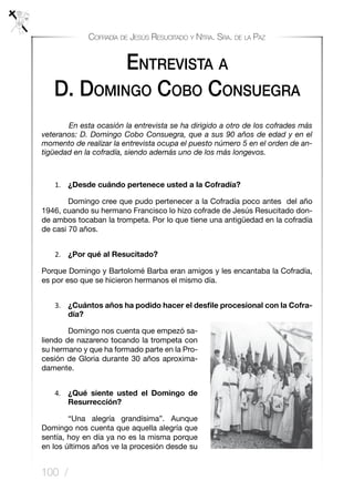 100 /
Cofradía de Jesús Resucitado y Ntra. Sra. de la Paz
Entrevista a
D. Domingo Cobo Consuegra
	 En esta ocasión la entrevista se ha dirigido a otro de los cofrades más
veteranos: D. Domingo Cobo Consuegra, que a sus 90 años de edad y en el
momento de realizar la entrevista ocupa el puesto número 5 en el orden de an-
tigüedad en la cofradía, siendo además uno de los más longevos.
1.	 ¿Desde cuándo pertenece usted a la Cofradía?
	 Domingo cree que pudo pertenecer a la Cofradía poco antes del año
1946, cuando su hermano Francisco lo hizo cofrade de Jesús Resucitado don-
de ambos tocaban la trompeta. Por lo que tiene una antigüedad en la cofradía
de casi 70 años.
2.	 ¿Por qué al Resucitado?
Porque Domingo y Bartolomé Barba eran amigos y les encantaba la Cofradía,
es por eso que se hicieron hermanos el mismo día.
3.	 ¿Cuántos años ha podido hacer el desfile procesional con la Cofra-
día?
	 Domingo nos cuenta que empezó sa-
liendo de nazareno tocando la trompeta con
su hermano y que ha formado parte en la Pro-
cesión de Gloria durante 30 años aproxima-
damente.
4.	 ¿Qué siente usted el Domingo de
Resurrección?
	 “Una alegría grandísima”. Aunque
Domingo nos cuenta que aquella alegría que
sentía, hoy en día ya no es la misma porque
en los últimos años ve la procesión desde su
 