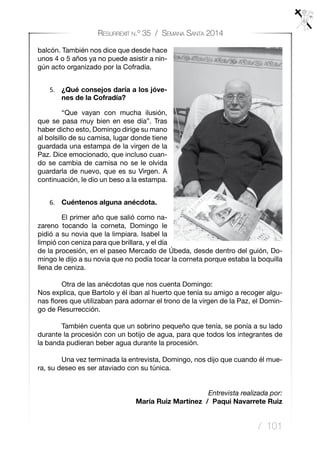 / 101
Resurrexit n.º 35 / Semana Santa 2014
balcón. También nos dice que desde hace
unos 4 o 5 años ya no puede asistir a nin-
gún acto organizado por la Cofradía.
5.	 ¿Qué consejos daría a los jóve-
nes de la Cofradía?
	 “Que vayan con mucha ilusión,
que se pasa muy bien en ese día”. Tras
haber dicho esto, Domingo dirige su mano
al bolsillo de su camisa, lugar donde tiene
guardada una estampa de la virgen de la
Paz. Dice emocionado, que incluso cuan-
do se cambia de camisa no se le olvida
guardarla de nuevo, que es su Virgen. A
continuación, le dio un beso a la estampa.
6.	 Cuéntenos alguna anécdota.
	 El primer año que salió como na-
zareno tocando la corneta, Domingo le
pidió a su novia que la limpiara. Isabel la
limpió con ceniza para que brillara, y el día
de la procesión, en el paseo Mercado de Úbeda, desde dentro del guión, Do-
mingo le dijo a su novia que no podía tocar la corneta porque estaba la boquilla
llena de ceniza.
	 Otra de las anécdotas que nos cuenta Domingo:
Nos explica, que Bartolo y él iban al huerto que tenía su amigo a recoger algu-
nas flores que utilizaban para adornar el trono de la virgen de la Paz, el Domin-
go de Resurrección.
	 También cuenta que un sobrino pequeño que tenía, se ponía a su lado
durante la procesión con un botijo de agua, para que todos los integrantes de
la banda pudieran beber agua durante la procesión.
	 Una vez terminada la entrevista, Domingo, nos dijo que cuando él mue-
ra, su deseo es ser ataviado con su túnica.
Entrevista realizada por:
María Ruiz Martínez / Paqui Navarrete Ruiz
 