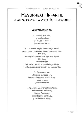 / 105
Resurrexit n.º 35 / Semana Santa 2014
Resurrexit Infantil
realizado por la vocalía de jóvenes
ADIVINANZAS
1.- Mi fruto es el dátil,
mi hoja la palma,
que la vemos mucho
por Semana Santa.
2.- Canto con alegría cuando llega Jesús,
aviso que su presencia merece nuestra atención,
tilín, tilán,
íncate y adorémosle que aquí está el pan,
tilín, tilán,
en el cáliz está,
tres veces cantamos cuando llega el Rey,
y en las procesiones también me oyen cantar.
3.- Canasta no soy,
chimenea tampoco soy,
hecho humo y pipa tampoco soy,
traigo brazas
y ardiendo estoy.
4.- Apaciento y pastor del rebaño soy,
de la mano de Jesús voy,
hijo del Padre soy,
con el Espíritu Santo voy,
y con la Madre estoy.
 