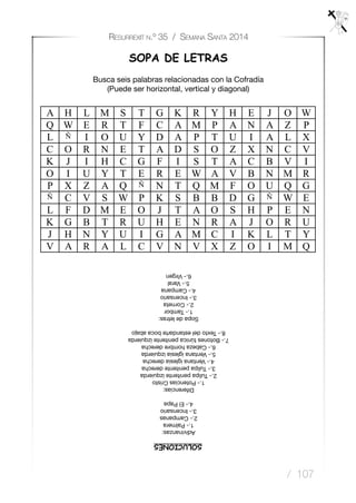 / 107
Resurrexit n.º 35 / Semana Santa 2014
SOPA DE LETRAS
Busca seis palabras relacionadas con la Cofradía
(Puede ser horizontal, vertical y diagonal)
A H L M S T G K R Y H E J O W
Q W E R T F C A M P A N A Z P
L Ñ I O U Y D A P T U I A L X
C O R N E T A D S O Z X N C V
K J I H C G F I S T A C B V I
O I U Y T E R E W A V B N M R
P X Z A Q Ñ N T Q M F O U Q G
Ñ C V S W P K S B B D G Ñ W E
L F D M E O J T A O S H P E N
K G B T R U H E N R A J O R U
J H N Y U I G A M C I K L T Y
V A R A L C V N V X Z O I M Q
SOLUCIONES
Adivinanzas:
1.-Palmera
2.-Campanas
3.-Incensario
4.-ElPapa
Diferencias:
1.-PotenciasCristo
2.-Tulipapenitenteizquierda
3.-Tulipapenitentederecha
4.-Ventanaiglesiaderecha
5.-Ventanaiglesiaizquierda
6.-Cabezahombrederecha
7.-Botonestúnicapenitenteizquierda
8.-Textodelestandartebocaabajo
Sopadeletras:
1.-Tambor
2.-Corneta
3.-Incensario
4.-Campana
5.-Varal
6.-Virgen
 