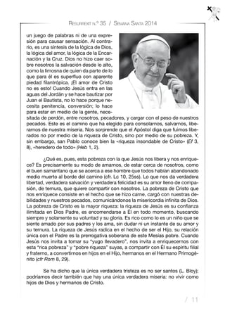 / 11
Resurrexit n.º 35 / Semana Santa 2014
un juego de palabras ni de una expre-
sión para causar sensación. Al contra-
rio, es una síntesis de la lógica de Dios,
la lógica del amor, la lógica de la Encar-
nación y la Cruz. Dios no hizo caer so-
bre nosotros la salvación desde lo alto,
como la limosna de quien da parte de lo
que para él es superfluo con aparente
piedad filantrópica. ¡El amor de Cristo
no es esto! Cuando Jesús entra en las
aguas del Jordán y se hace bautizar por
Juan el Bautista, no lo hace porque ne-
cesita penitencia, conversión; lo hace
para estar en medio de la gente, nece-
sitada de perdón, entre nosotros, pecadores, y cargar con el peso de nuestros
pecados. Este es el camino que ha elegido para consolarnos, salvarnos, libe-
rarnos de nuestra miseria. Nos sorprende que el Apóstol diga que fuimos libe-
rados no por medio de la riqueza de Cristo, sino por medio de su pobreza. Y,
sin embargo, san Pablo conoce bien la «riqueza insondable de Cristo» (Ef 3,
8), «heredero de todo» (Heb 1, 2).
	 ¿Qué es, pues, esta pobreza con la que Jesús nos libera y nos enrique-
ce? Es precisamente su modo de amarnos, de estar cerca de nosotros, como
el buen samaritano que se acerca a ese hombre que todos habían abandonado
medio muerto al borde del camino (cfr. Lc 10, 25ss). Lo que nos da verdadera
libertad, verdadera salvación y verdadera felicidad es su amor lleno de compa-
sión, de ternura, que quiere compartir con nosotros. La pobreza de Cristo que
nos enriquece consiste en el hecho que se hizo carne, cargó con nuestras de-
bilidades y nuestros pecados, comunicándonos la misericordia infinita de Dios.
La pobreza de Cristo es la mayor riqueza: la riqueza de Jesús es su confianza
ilimitada en Dios Padre, es encomendarse a Él en todo momento, buscando
siempre y solamente su voluntad y su gloria. Es rico como lo es un niño que se
siente amado por sus padres y los ama, sin dudar ni un instante de su amor y
su ternura. La riqueza de Jesús radica en el hecho de ser el Hijo, su relación
única con el Padre es la prerrogativa soberana de este Mesías pobre. Cuando
Jesús nos invita a tomar su “yugo llevadero”, nos invita a enriquecernos con
esta “rica pobreza” y “pobre riqueza” suyas, a compartir con Él su espíritu filial
y fraterno, a convertirnos en hijos en el Hijo, hermanos en el Hermano Primogé-
nito (cfr Rom 8, 29).
	 Se ha dicho que la única verdadera tristeza es no ser santos (L. Bloy);
podríamos decir también que hay una única verdadera miseria: no vivir como
hijos de Dios y hermanos de Cristo.
 