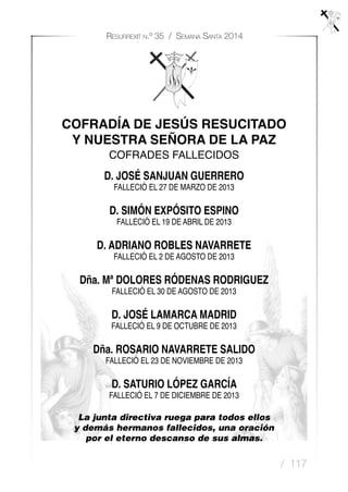 / 117
Resurrexit n.º 35 / Semana Santa 2014
COFRADÍA DE JESÚS RESUCITADO
Y NUESTRA SEÑORA DE LA PAZ
COFRADES FALLECIDOS
D. JOSÉ SANJUAN GUERRERO
FALLECIÓ EL 27 DE MARZO DE 2013
D. SIMÓN EXPÓSITO ESPINO
FALLECIÓ EL 19 DE ABRIL DE 2013
D. ADRIANO ROBLES NAVARRETE
FALLECIÓ EL 2 DE AGOSTO DE 2013
Dña. Mª DOLORES RÓDENAS RODRIGUEZ
FALLECIÓ EL 30 DE AGOSTO DE 2013
D. JOSÉ LAMARCA MADRID
FALLECIÓ EL 9 DE OCTUBRE DE 2013
Dña. ROSARIO NAVARRETE SALIDO
FALLECIÓ EL 23 DE NOVIEMBRE DE 2013
D. SATURIO LÓPEZ GARCÍA
FALLECIÓ EL 7 DE DICIEMBRE DE 2013
La junta directiva ruega para todos ellos
y demás hermanos fallecidos, una oración
por el eterno descanso de sus almas.
 