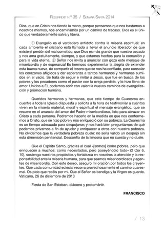 / 13
Resurrexit n.º 35 / Semana Santa 2014
Dios, que en Cristo nos tiende la mano, porque pensamos que nos bastamos a
nosotros mismos, nos encaminamos por un camino de fracaso. Dios es el úni-
co que verdaderamente salva y libera.
	 El Evangelio es el verdadero antídoto contra la miseria espiritual: en
cada ambiente el cristiano está llamado a llevar el anuncio liberador de que
existe el perdón del mal cometido, que Dios es más grande que nuestro pecado
y nos ama gratuitamente, siempre, y que estamos hechos para la comunión y
para la vida eterna. ¡El Señor nos invita a anunciar con gozo este mensaje de
misericordia y de esperanza! Es hermoso experimentar la alegría de extender
esta buena nueva, de compartir el tesoro que se nos ha confiado, para consolar
los corazones afligidos y dar esperanza a tantos hermanos y hermanas sumi-
dos en el vacío. Se trata de seguir e imitar a Jesús, que fue en busca de los
pobres y los pecadores como el pastor con la oveja perdida, y lo hizo lleno de
amor. Unidos a Él, podemos abrir con valentía nuevos caminos de evangeliza-
ción y promoción humana.
	 Queridos hermanos y hermanas, que este tiempo de Cuaresma en-
cuentre a toda la Iglesia dispuesta y solícita a la hora de testimoniar a cuantos
viven en la miseria material, moral y espiritual el mensaje evangélico, que se
resume en el anuncio del amor del Padre misericordioso, listo para abrazar en
Cristo a cada persona. Podremos hacerlo en la medida en que nos conforme-
mos a Cristo, que se hizo pobre y nos enriqueció con su pobreza. La Cuaresma
es un tiempo adecuado para despojarse; y nos hará bien preguntarnos de qué
podemos privarnos a fin de ayudar y enriquecer a otros con nuestra pobreza.
No olvidemos que la verdadera pobreza duele: no sería válido un despojo sin
esta dimensión penitencial. Desconfío de la limosna que no cuesta y no duele.
	 Que el Espíritu Santo, gracias al cual «[somos] como pobres, pero que
enriquecen a muchos; como necesitados, pero poseyéndolo todo» (2 Cor 6,
10), sostenga nuestros propósitos y fortalezca en nosotros la atención y la res-
ponsabilidad ante la miseria humana, para que seamos misericordiosos y agen-
tes de misericordia. Con este deseo, aseguro mi oración por todos los creyen-
tes. Que cada comunidad eclesial recorra provechosamente el camino cuares-
mal. Os pido que recéis por mí. Que el Señor os bendiga y la Virgen os guarde.
Vaticano, 26 de diciembre de 2013
	 Fiesta de San Esteban, diácono y protomártir.
 
FRANCISCO
 