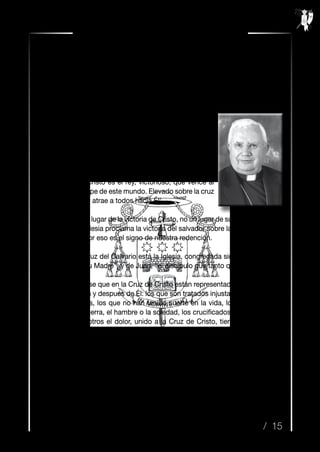 / 15
Resurrexit n.º 35 / Semana Santa 2014
1. Evangelio de san Juan, La Pasión, Capítulos 18 y 19.
2. San Agustín, Sermón Güelferbitano 3, PLS 2, 545-546.
Muy queridos hermanos y hermanas cofrades:
CENTRALIDAD DE LA CRUZ EN EL CRISTIANIS-
MO
1. El evangelista san Juan nos explica y enseña que
los padecimientos y la crucifixión del Señor son el camino
a la gloria. Jesucristo es el rey, victorioso, que vence al
mundo y al príncipe de este mundo. Elevado sobre la cruz
juzga al mundo y atrae a todos hacia Él1
.
La cruz es el lugar de la victoria de Cristo, no un lugar de suplicio o de dolor.
Con la cruz, la Iglesia proclama la victoria del salvador sobre la muerte, el triun-
fo de su amor. Por eso es el signo de nuestra redención.
Junto a la cruz del Calvario está la Iglesia, congregada simbólicamente en
la persona de “su Madre”, y de Juan, “el discípulo que tanto quería”.
Puede decirse que en la Cruz de Cristo están representados todos los que
han sufrido antes y después de Él: los que son tratados injustamente, los enfer-
mos y desvalidos, los que no han tenido suerte en la vida, los que sufren los
horrores de la guerra, el hambre o la soledad, los crucificados de mil maneras.
También en nosotros el dolor, unido a la Cruz de Cristo, tiene valor salvífico.
Dios no está ajeno a nuestra historia.
Como lleva por título el Mensaje del Santo Padre Francisco para esta Cua-
resma; Cristo “se hizo pobre por nosotros, a fin de enriquecernos con su pobre-
za” (cf. 2Cor 8, 9).
Saludo del Obispo
Carta Pastoral a Cofradías de Pasión y Gloria
“Cruz y Resurrección”
 
