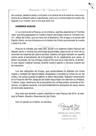 / 17
Resurrexit n.º 35 / Semana Santa 2014
les condujo, desde la duda y confusión a la certeza de la fe sobre la nueva exis-
tencia de su Maestro plena y glorificada, como a su victoria sobre la muerte. No
seguían a un muerto, sino a uno que está vivo.
HOMBRES NUEVOS
4. La vivencia de la Pascua, en el cristiano, significa abandonar el “hombre
viejo” que está agazapado en nuestro interior para dejar crecer al “hombre nue-
vo”, reflejo de Cristo, que se inicia con el Bautismo. Por el agua y la acción del
Espíritu Santo, se nos introduce en el misterio de Cristo que atravesó la muerte
y pasó a la vida.
Procure el cofrade, por todo ello, acudir a la solemne Vigilia Pascual del
sábado santo a renovar sus promesas bautismales, para avivar el inicio de su
recorrido de creyente por gracia de Dios. Celebre con gozo también en aquella
noche santa el sacramento de la Eucaristía. En él, celebramos que Jesús, el
Señor resucitado, se nos entrega como el Pan que da la vida eterna, el alimen-
to que repara nuestras fuerzas, levanta nuestro espíritu y renueva nuestro ser
de creyentes.
Los dos discípulos de Emaús, que contemplaban la realidad con tintes
negros y estaban tan desanimados, empezaron a cambiar su modo de ver las
cosas y de actuar cuando acogieron a Jesús resucitado. Supieron reconocerlo
en la Fracción del Pan, después de haber escuchado con atención su Palabra.
Y dieron, luego, testimonio de su encuentro con el Resucitado volviendo al Ce-
náculo, a la Iglesia naciente, a la comunidad del los discípulos de Jesús, llenos
de renovada esperanza.
Que este sea también vuestro recorrido en esta Pascua del 2014, al cele-
brar la Pasión, Muerte y Resurrección de Cristo.
Con mi saludo en el Señor, os bendice.
		
RAMÓN DEL HOYO LÓPEZ,
OBISPO DE JAÉN
Cuaresma de 2013
 
