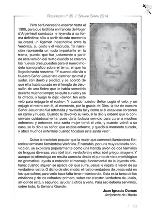 / 19
Resurrexit n.º 35 / Semana Santa 2014
	 Pero será necesario esperar hasta el
1300, para que la Biblia en francés de Roger
d’Argenteuil conduzca le leyenda a su for-
ma definitiva; sólo a partir de este momento
se creará un ligamen inescindible entre la
Verónica, su gesto y el viacrucis. Tal narra-
ción representa un nudo importante en la
trama, puesto que fue justamente a partir
de esta versión del relato cuando se crearon
los nuevos presupuestos para el nuevo mo-
delo iconográfico sobre el tema: el que ha
llegado hasta nosotros: “Y cuando ella vio a
Nuestro Señor Jesucristo caminar tan mal y
sudar, con duelo y piedad, y se acordó de
que él la había curado en el templo de Jeru-
salén de una fiebre que le había sometido
durante mucho tiempo; se quitó su velo y se
lo ofreció, y luego le dijo: «Señor, ten este
velo para enjugarte el rostro». Y cuando nuestro Señor cogió el velo, y se
enjugó el rostro con él, al momento, por la gracia de Dios, la faz de nuestro
Señor Jesucristo fue retratada y revelada tal y como si él estuviese corpóreo
en carne y hueso. Cuando le devolvió su velo, él le dijo y ordenó que lo con-
servase cuidadosamente, pues daría todavía servicio para curar a muchos
enfermos: y entonces esta santa mujer tomó el velo, y cuando volvió a su
casa, se lo dio a su señor, que estaba enfermo, y quedó al momento curado,
y otros muchos enfermos cuando tocaban este santo velo”.
	 Quiso la tradición popular que la mujer que comenzó llamándose Be-
renice terminara llamándose Verónica. El vocablo, por una muy radicada con-
vicción, se explicará popularmente como una híbrida unión de dos términos
de lenguas diversas: vera (del latín: verdadera) y eikon (del griego: imagen). Y
aunque tal etimología no resulta correcta desde el punto de vista morfológico
no gramatical, ayuda a entender el mensaje fundamental de la leyenda cris-
tiana: cuando alguien se apiada del que sufre, Jesús le regala la visión de su
verdadero rostro. O dicho de otro modo: el rostro verdadero de Jesús está en
los que sufren; para verlo hace falta tener misericordia. Esta es la tarea de los
cristianos y de los cofrades: primero, saber ver el rostro verdadero de Jesús,
allí donde está; y segundo, ayudar a otros a verlo. Para eso debería servirnos,
sobre todo, la Semana Grande.				
Juan Ignacio Damas
Arcipreste de Úbeda
 