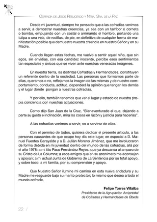 22 /
Cofradía de Jesús Resucitado y Ntra. Sra. de la Paz
	 Desde mi juventud, siempre he pensado que a las cofradías venimos
a servir, a demostrar nuestras creencias, ya sea con un tambor o corneta
o bombo, empujando con un costal o arrimando el hombro, portando una
tulipa o una vela, de rodillas, de pie, en definitiva de cualquier forma de ma-
nifestación posible que demuestre nuestra creencia en nuestro Señor y en su
Madre.
	 Cuando llegan estas fechas, me vuelvo a sentir aquel niño, que sin
egos, sin envidias, con esa candidez inocente, percibe esos sentimientos
tan especiales y únicos que se viven ante nuestras veneradas imágenes.
	 En nuestra tierra, las distintas Cofradías y Hermandades, constituyen
un referente dentro de la sociedad. Las personas que formamos parte de
ellas, queramos o no, reflejamos la imagen de las mismas y de nuestro com-
portamiento, conducta, actitud, dependerá la opinión que tengan los demás
y el lugar donde pongan a nuestras cofradías.
Y por ello, también tenemos que ver el lugar y estado de nuestra pro-
pia conciencia con nuestras actuaciones.
Como dijo San Juan de la Cruz, “Bienaventurado el que, dejando a
parte su gusto e inclinación, mira las cosas en razón y justicia para hacerlas”.
	 A las cofradías venimos a servir, no a servirse de ellas.
	 Con el permiso de todos, quisiera dedicar el presente artículo, a las
personas causantes de que ocupe hoy día este lugar, en especial a D. Ma-
nuel Fuentes Garayalde y a D. Julián Moreno Jiménez, que me involucraron
de forma debida en mi juventud dentro del mundo de las cofradías, allá por
el año 1978; a mi tito Paco Fernández Reyes, que ya descansa al amparo de
su Cristo de La Columna; a esos amigos que en su anonimato me aconsejan
y apoyan; a mi actual Junta de Gobierno de La Sentencia por su total apoyo,
y sobre todo, a mi familia, por su comprensión y apoyo.
	 Que Nuestro Señor ilumine mi camino en esta nueva andadura y su
Madre me resguarde bajo su manto protector; lo mismo que deseo a todo el
mundo cofrade.
		
Felipe Torres Villalba
Presidente de la Agrupación Arciprestal
de Cofradías y Hermandades de Úbeda
 