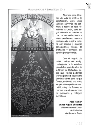 / 25
Resurrexit n.º 35 / Semana Santa 2014
	 Alcanzar seis déca-
das de vida es motivo de
satisfacción, pero debe
también servirnos de estí-
mulo, a todos los que for-
mamos la Unión, para se-
guir adelante en nuestra la-
bor, porque quedan muchos
retos pendientes, muchos
capítulos de nuestra histo-
ria por escribir y muchas
generaciones futuras de
cristianos y cofrades por
ser sus protagonistas.
	 Con el orgullo de
haber podido ser testigo
privilegiado de la celebra-
ción de los sesenta años de
la Unión de Cofradías, de-
seo que todos podamos
vivir en plenitud la próxima
Semana Santa para la que
Úbeda, subiendo uno a uno
los peldaños que la separan
del Domingo de Ramos, se
prepara envuelta en aromas
de presagios y milagros
cumplidos.
José Ramón
López-Agulló Lendínez
Presidente de la Unión
de Cofradías
de Semana Santa
Francisco Pérez Martínez
 