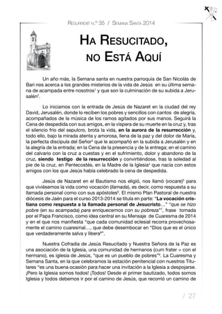 / 27
Resurrexit n.º 35 / Semana Santa 2014
Ha Resucitado,
no Está Aquí
	 Un año más, la Semana santa en nuestra parroquia de San Nicolás de
Bari nos acerca a los grandes misterios de la vida de Jesús en su última sema-
na de acampada entre nosotros1
y que son la culminación de su subida a Jeru-
salén2
.
	 Lo iniciamos con la entrada de Jesús de Nazaret en la ciudad del rey
David, Jerusalén, donde lo reciben los pobres y sencillos con cantos de alegría,
acompañados de la música de los ramos agitados por sus manos. Seguirá la
Cena de despedida con sus amigos, en la víspera de su muerte en la cruz y, tras
el silencio frío del sepulcro, brota la vida, en la aurora de la resurrección y,
todo ello, bajo la mirada atenta y amorosa, llena de la paz y del dolor de María,
la perfecta discípula del Señor3
que le acompañó en la subida a Jerusalén y en
la alegría de la entrada; en la Cena de la presencia y de la entrega; en el camino
del calvario con la cruz a cuestas y en el sufrimiento, dolor y abandono de la
cruz, siendo testigo de la resurrección y convirtiéndose, tras la soledad al
pie de la cruz, en Pentecostés, en la Madre de la Iglesia4
que nacía con estos
amigos con los que Jesús había celebrado la cena de despedida.
	 Jesús de Nazaret en el Bautismo nos eligió, nos llamó (vocare)5
para
que viviésemos la vida como vocación (llamada), es decir, como respuesta a su
llamada personal como con sus apóstoles6
. El mismo Plan Pastoral de nuestra
diócesis de Jaén para el curso 2013-2014 se titula en parte: “La vocación cris-
tiana como respuesta a la llamada personal de Jesucristo…” “que se hizo
pobre (en su acampada) para enriquecernos con su pobreza”7
, frase tomada
por el Papa Francisco, como idea central en su Mensaje de Cuaresma de 2014
y en el que nos manifiesta “que cada comunidad eclesial recorra provechosa-
mente el camino cuaresmal…, que debe desembocar en “Dios que es el único
que verdaderamente salva y libera8
”.
	 Nuestra Cofradía de Jesús Resucitado y Nuestra Señora de la Paz es
una asociación de la Iglesia, una comunidad de hermanos (cum frater = con el
hermano), es iglesia de Jesús, “que es un pueblo de pobres”9
. La Cuaresma y
Semana Santa, en la que celebramos la estación penitencial con nuestros Titu-
lares “es una buena ocasión para hacer una invitación a la Iglesia a despojarse.
¡Pero la Iglesia somos todos! ¡Todos! Desde el primer bautizado, todos somos
Iglesia y todos debemos ir por el camino de Jesús, que recorrió un camino de
 