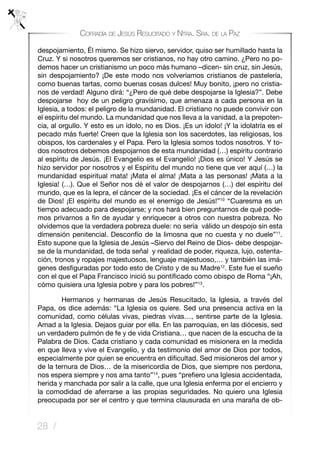 28 /
Cofradía de Jesús Resucitado y Ntra. Sra. de la Paz
despojamiento, Él mismo. Se hizo siervo, servidor, quiso ser humillado hasta la
Cruz. Y si nosotros queremos ser cristianos, no hay otro camino. ¿Pero no po-
demos hacer un cristianismo un poco más humano –dicen- sin cruz, sin Jesús,
sin despojamiento? ¡De este modo nos volveríamos cristianos de pastelería,
como buenas tartas, como buenas cosas dulces! Muy bonito, ¡pero no cristia-
nos de verdad! Alguno dirá: “¿Pero de qué debe despojarse la Iglesia?”. Debe
despojarse hoy de un peligro gravísimo, que amenaza a cada persona en la
Iglesia, a todos: el peligro de la mundanidad. El cristiano no puede convivir con
el espíritu del mundo. La mundanidad que nos lleva a la vanidad, a la prepoten-
cia, al orgullo. Y esto es un ídolo, no es Dios. ¡Es un ídolo! ¡Y la idolatría es el
pecado más fuerte! Creen que la Iglesia son los sacerdotes, las religiosas, los
obispos, los cardenales y el Papa. Pero la Iglesia somos todos nosotros. Y to-
dos nosotros debemos despojarnos de esta mundanidad (…) espíritu contrario
al espíritu de Jesús. ¡El Evangelio es el Evangelio! ¡Dios es único! Y Jesús se
hizo servidor por nosotros y el Espíritu del mundo no tiene que ver aquí (…) la
mundanidad espiritual mata! ¡Mata el alma! ¡Mata a las personas! ¡Mata a la
Iglesia! (…). Que el Señor nos dé el valor de despojarnos (…) del espíritu del
mundo, que es la lepra, el cáncer de la sociedad. ¡Es el cáncer de la revelación
de Dios! ¡El espíritu del mundo es el enemigo de Jesús!”10
“Cuaresma es un
tiempo adecuado para despojarse; y nos hará bien preguntarnos de qué pode-
mos privarnos a fin de ayudar y enriquecer a otros con nuestra pobreza. No
olvidemos que la verdadera pobreza duele: no sería válido un despojo sin esta
dimensión penitencial. Desconfío de la limosna que no cuesta y no duele”11
.
Esto supone que la Iglesia de Jesús –Siervo del Reino de Dios- debe despojar-
se de la mundanidad, de toda señal y realidad de poder, riqueza, lujo, ostenta-
ción, tronos y ropajes majestuosos, lenguaje majestuoso,… y también las imá-
genes desfiguradas por todo esto de Cristo y de su Madre12
. Este fue el sueño
con el que el Papa Francisco inició su pontificado como obispo de Roma “¡Ah,
cómo quisiera una Iglesia pobre y para los pobres!”13
.
	 Hermanos y hermanas de Jesús Resucitado, la Iglesia, a través del
Papa, os dice además: “La Iglesia os quiere. Sed una presencia activa en la
comunidad, como células vivas, piedras vivas…, sentirse parte de la Iglesia.
Amad a la Iglesia. Dejaos guiar por ella. En las parroquias, en las diócesis, sed
un verdadero pulmón de fe y de vida Cristiana… que nacen de la escucha de la
Palabra de Dios. Cada cristiano y cada comunidad es misionera en la medida
en que lleva y vive el Evangelio, y da testimonio del amor de Dios por todos,
especialmente por quien se encuentra en dificultad. Sed misioneros del amor y
de la ternura de Dios… de la misericordia de Dios, que siempre nos perdona,
nos espera siempre y nos ama tanto”14
, pues “prefiero una Iglesia accidentada,
herida y manchada por salir a la calle, que una Iglesia enferma por el encierro y
la comodidad de aferrarse a las propias seguridades. No quiero una Iglesia
preocupada por ser el centro y que termina clausurada en una maraña de ob-
 